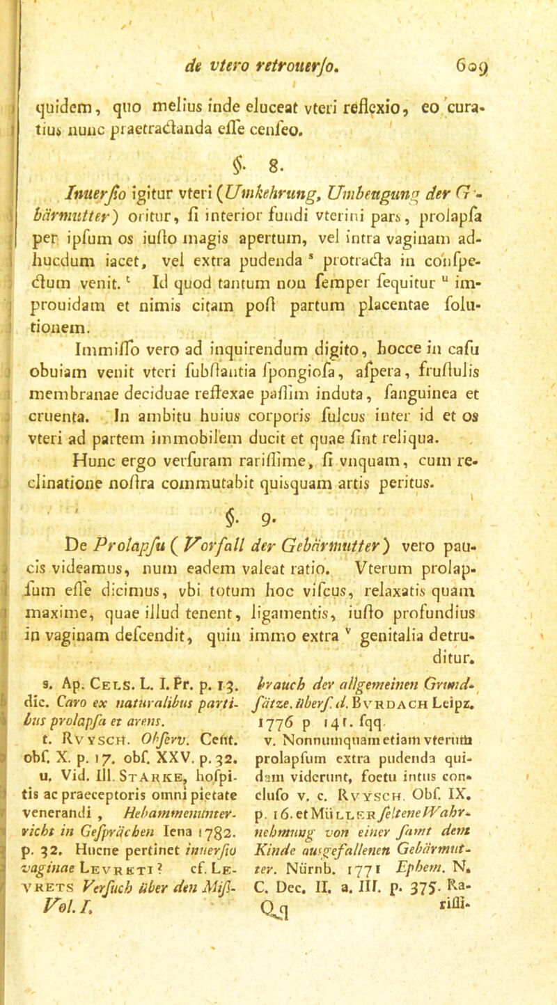 quidem, quo melius inde eluceat vteri refl9xio, eo 'cura* tiu4 nunc pi aetradanda efle cenfeo. 8. Imteyjto igitur vteri {Umkehrtmg, Unibengung der G - biirmutter) oritur, fi interior fundi vterini pars, proiapfa per ipfuin os iufio magis apertum, vel intra vaginam ad- i hucdum iacet, vel extra pudenda * protrada in confpe- dum venit. ‘ Id quod tantum non femper fequitur “ im- j prouidam et nimis citam pofi partum placentae folu- ! tionem. ImmifTo vero ad inquirendum digito, hocce in cafii j obuiam venit vteri fiubllantia Ipongiofa, afpera, frufiulis 1 membranae deciduae reflexae pafiim induta, fanguinea et j cruenta. In ambitu huius corporis fuJcus inter id et os i vteri ad partem immobilem ducit et quae fint reliqua. Hunc ergo verfuram rarillime* fi vnquam, cum re- J clinatione noflra commutabit quisquam artis peritus. §• 9* De Prolapfu ( t^ovfall der GehHvmitter) vero pau- j cis videamus, num eadem valeat ratio. Vterum prolap» 1 Ium efle dicimus, vbi totum hoc viTcus, relaxatis quam 1 maxime, quae illud tenent, ligamentis, iufio profundius :i in vaginam defeendit, quin immo extra'' genitalia detru- ditur. s. Ap. Cels. L. I. Pr. p. 15. hrauch dev allgemeinen Grwid* B dic. Caro ex naiuralibus parti- fatze,ilberf.d.^v'Rr>ACnLe,ipz, \ bus proiapfa et arem. *77^ P I4f-f^q t. RVYSCrt. Olfcrv. Cetu. v. Nonnumquam etiam vtemtti ) obf. X. p. 17. obf. XXV. p. 32. prolapfum extra pudenda qui- u. Vid. III.Starke, hofpi- dam viderunt, foetii intus eon* J tis ac praeceptoris omni pietate clufo v. c. Rvysch, Obf. IX, r venerandi, Hehammemmtev- p. \6-ct'M\\v-LK^feltenefVahr* 1 vicht in Gefpracben lena 1732. tiehmuug von einer fnttit dem p. 32. Hucne pertinet innerfio Kindc autgefallenen Gebarmnt^ Levrkti ? cf. Le- ter, Niimb. 1771 Epbem. Nt VRETS Verfuch iiber den Mif- C. Dec. II. a. IU. p. 37J. Ra- /^0l. L Q^q