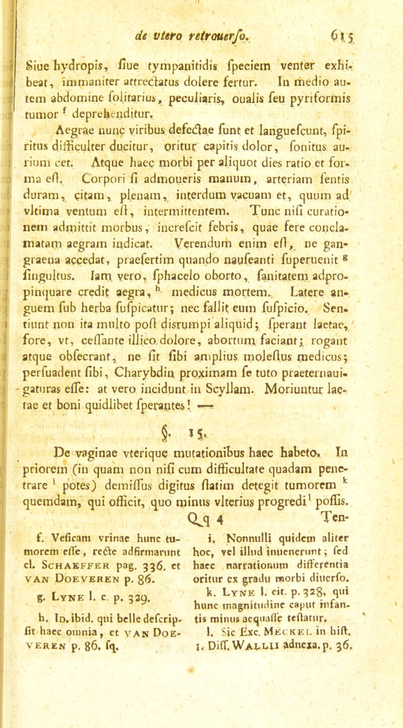 J Siue hydropis, iiue tympanitidis fpeciem venter exhi- (beat, mmianirer attreciUtus dolere fertur. In medio au. tem abdomine folitariuj., peculiaris, oualis feu pyriformis I tumor ^ deprdiciiditur. < Aegrae nunc viribus defcdlae funt et langucfcunt, fpi- 1 ritus difficulter ducitur, oritur capitis dolor, fonitus au- 1 rium cet. Atque haec morbi per aliquot dies ratio et for- 3 ma efl. Corpori fi admoueris manum, arteriam lentis l duram, citam, plenam, interdum vacuam et, quum ad' » vltima ventum efi, intermittentem. Tunc nifi curatio- i nem admittit morbus, increfeit febris, quae fere concla- 1 matam aegram indicat. Verendum enim efi, ne gan- ^ graeiia accedat, praefertim quando naufeanti fuperuenit ^ 1 fingultus. lam, vero, fphacelo oborto, fanitatem adpro- j pincjuare credit aegra, ** medicus mortem., Latere an- j guem fub herba fufpicatur; nec fallit eum fufpicio. Sen- 1 tiunt non ita multo pofi disrumpi aliquid; fperant laetae, I fore, vt, ceflante illico.dolore, abortum faciant;, rogant I atque obfecrant, ne fit fibi amplius moiefi.us medicus; j perfuadent fibi, Charybdin. proximam fe tuto praeternaui. : -gaturas efie: at vero incidunt in Scyllam. Moriuntur lae- 1 tae et boni quidlibet fperantes! —!• , i' De vaginae vterique mutationibus haec habeto. In priorem (in quam non nifi cum difficultate quadam penc- ^ trare ' potes) demilTus digitus fiatim detegit tumorem j quemdam, qui officit, quo minus vlterius progredi’ poffis. i Q^q 4 Ten- I f. Veficara vrinae hunc tu- ]j morem cfle, refte adfirmarunt cl. ScHAKFFER pag, 53$. ct VAN Doeveren p. 86. g. Lyne 1. c, p. 339. h. Id.ibtd. qui belle deferip. ^ fit haec omnia, et van Doe- VEREN p. 86, fq. i. Nonnulli quidem aliter hoc, vel ilhid imienerunt; fed haec narrationum differentia oritur ex gradu morbi diuerfo. k. Lyne I. cit. p. 328, qui hunc magnitudine caput infan- tis minus aequafie tefiatur. l. Sic Lxc. Meckel in hift. I. Difr. Waluu adnexa, p, 36.