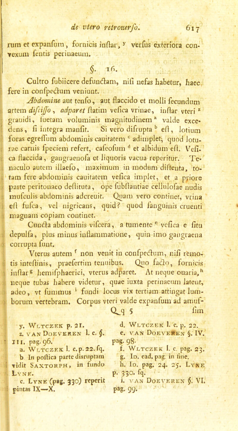 rum et expanfum, fornicis inflar, ^ verfus exteriora con- Yexum fentis perinaeuin. §. iri. Cultro fubiicere defundam, nifi nefas habetur, haec fere in confpedum veniunt. jibdomine aut tenfo, aut flaccido et molli fecundum artem difcijjo , adparet flatim vefica vrinae, inflar vteri * grauidi, luetam voluminis magnitudinem “ valde exce- dens , fi integra manfit. Si vero difrupta ^ efl, lotium foras egreffum abdominis cauitatem adimplet^ quod lotu- rae carnis fpeciem refert, cafeofum et albidum efl. V^efi- ca flaccida, gangraenofa et liquoris vacua reperitur. Te- naculo autem illaefo, maximum in modum diflenta, to- tam fere abdominis cauitatem vefica implet, et a pnore parte peritonaeo deflituta, ope fubflantiae cellulofae nudis niufculis abdominis adcreuit. Quam vero continet, vrina efl fufca, vel nigricans, quid? quod fanguinis cruenti magnam copiam continet. Cuuda abdominis vifcera, a tumente ® vefica e fitu . depulfa, plus minus inflammatione, quin imo gangraena I corrupta funt. Vterus autem ^ non venit in confpedum, nifi rfemo- i tis inteflinis, praefertira tenuibus. Quo fado, fornicis 1 inflar® liemifphaerici, vterus adparet. At neque ouaria,^ M neque tubas habere videtur, quae iuxta perinaeuin latent, • adeo, vt fummus ‘ fundi locus vix tertiam attingat lum- ) borum vertebram. Corpus vteri valde expanfum ad amuf- Q^q 5 lim y. Wltczek p. 21. d. Wltczek 1. c. p. 22. Z. VAN DoEVEREN i c. e. VAN Doeveren §. IV. T III. pag. 96. pag. 98' a. WcTCZEK 1. c.p.22.fq. £. Wltczek 1. c. pag. 23. b In pollica parte disriiptara g. Id. cad, pag. in fine. 1 vidit Saxtorph, in fundo h. Id. pag. 24. 25. Lyne Lyne. P- 33*^' c. Lyne (pag. 330) rcperit i. \ an Doeveren $. VI. i pintas IX—-X. pag. 99.