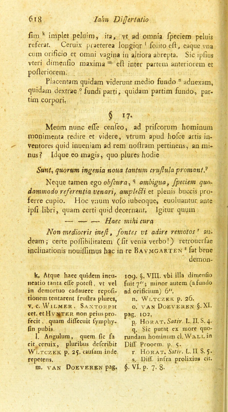 lahn JJi[Jet'iatio jfim ^ implet peluim, ita, yt ad omnia fpcciem peluis referat, Ceruix praeterea lojigiqr ' folitocft, eacjue vna cum orificio et omni vagina iu aJtiora abrepta. Sic ipfius vteri dimcnfio maxima “ cfi inter partem anteriorem et pofieriorem. Placentam quidam viderunt medio fundo  adnexam, quidam dextrae ° fundi parti, quidam partim fundo, par- tim corpori. § Meum nunc efife cenfeo, ad prifcorum hominum mollimenta redire et videre, vtrum apud hofce artis in- ventores quid iiiueniam ad rem noftram pertinens, an mi- nus? Idque eo magis, quo plures hodie Sunt, quorum ingenia noua tantum crujiula promant.^ Neque tamen ego obfcura, ambigua, Jpeciem quo- dammodo referentia venari, ampkSH et plenis buccis pro- ferre cupio. Hoc vnum valo iubeoque, euoluantur ante ipfi libri, quam certi quid decernant. Igitur quum — Haec mihi cura Non mediocris inef, fontes vt adire remotos^ au- deam; certe polfibilitatem (fit venia verbo!) retrouerfae inclinationis nouifiimus hac in re Bavmgarten ® fat bene demon- k. Atque haec quidem incu- iieatio tanta effe poteft. vt vel in demortuo cadauerc repofi- tionem tentarent fruftra plures, V. C. WtLMER. SaXTORPH cet. et Hvuter non prius pro- fecit, quam diffecuit fyaipliy, (in pubis. l. Angulum, quem fic fa cit ceruix, pluribus deferibit W LTCZEK p. 25, caufam inde repetens. log. §, VJII. vbi illa dimenfio fuit 7; minor autem (a fundo ad orificium) 6'', n. W LTCZEK p. 26. o. VAN Doeverbn §.XI. pag. 102. p. Hor AT, L.II.S.4. q. Sic putat ex more quo- rundam hominum cl. Wall in Diff Proocm. p. 5. r Horat. SaSif. L. II S. 5. s. DitT. infra prolixius cit.