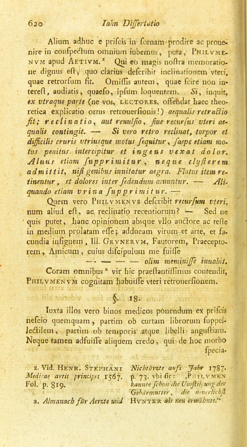 Alium adhuc e prifcis in fcenam prodire ac proue- nire in confpedtum omnium iubeinns, puta, I*hilvme- NVM apud Aetivm.* Qui eo magis noflra memoratio- iie dignus efl, quo clarius defcribit inclinationem vteri, quae retrorfum fit. Omiflis autem, quae fcire non in- terert, audiatis, quaefo, ipfum loquentem. Si, inquit, ex vtraque parte (ne vos, lectores, ofFehdat haec theo* retica explicatio ortus retrouerfionis!) aequalis retrario Jit; reclinatio, aut reuuljio, fiue rectirfus vteri ae- qualis contingit. — Si vero retro reclinat, torpor et difficilis cruris vtriusque motus /equitur, faepe etiam mo- tus penitus intercipitur et ingens vexat dolor. AluUs etiam fupprimitur , neque clyllerem a dpi itti t, nifi genibus innitatur aegra. Flatus item re- tinentur , et dolores inter /edendum acuuntur. — Ali- quando etiam vrina /u p pr i m i tur. — Quem vero Philvmenvs defcribit vteri, num aliud efi, ac reclinatio recentiorum? — Sed ne quis putet, hanc opinionem absque vllo anciore ac tefie in medium prolatam efie; adducam virum et arte, et fa- cundia infignem , Ili. Grvnervm, Fautorem, Praecepto- rem , Amicum, cuius difcipulum me fuifle — — — — olim meniinijfe iuuabit, Coram omnibus vir hic praefiantiflimus contendit, Philvmenvm cognitam habuifiTe vteri rctrouerfionem. §. 18. luxta illos vero binos medicos ponendum ex prifcis nefeio quemquam, partim ob curtam librorum fuppel- Jedilem, partim ob temporis atque libelli angufiiam. Neque tamen adfuilTe aliquem credo, qui de hoc morbo fpccia* z. Vid. Henr. Stephani Nichtiirzte an/s Jabr 1787« Medirae artis ftrincipss 1567. p. 79. vbific: ,P;!tlvmen Fol. p. 8^9. kannte ft hoii die Umjhliufigdcr Qthiirmuttey, dic nuivrlichjl a. Ahtianach /iir Aerzte uud Hvntkr ais neu erw:ihnte.‘'‘
