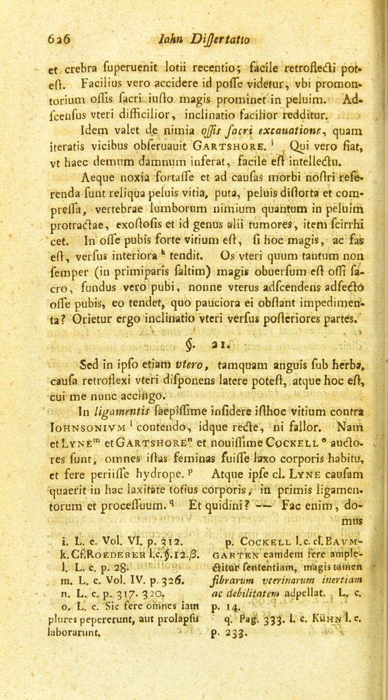 et crebra fuperuenit lotii recentio; facile retrofledi poN eft. Facilius vero accidere id pofle videtur, vbi promon- torium offis facri iufto magis prominet in peluim. Ad- Icenfus vteri difficilior, inclinatio facilior redditur. Idem valet de nimia ojjis facri excauatione, quam iteratis vicibus obferuauit Gartshore. ' Qui vero fiat, vt haec demum damnum inferat, facile efi intelledu. Aeque noxia fortaffie et ad caufas morbi nofiri refe- renda funt reliqua peluis vitia, puta, peluis diflorta et cora- prelfa, vertebrae lumborum nimium quantum in peluim protradae, exoflofis et id genus alii tumores, item fcirrhi cet. In offie pubis forte vitium efi, fi hoc magis, ac fas efi, verfus interiora ^ tendit. Os vteri quum tantum non femper (in primiparis faltim) magis obuerfum eft offi fa- cro, fundus vero pubi, nonne vterus adfcendens adfedo ofle pubis, eo tendet, quo pauciora ei obfiant impedimen- ta? Orietur ergo inclinatio vteri verfus pofteriores partes. §• 3 1- Sed in ipfo etiam vtero, tamquam anguis fub herba, caufa retroflexi vteri difponens latere potefl, atque hoc efl, cui me nunc accihgo. In ligamentis faepiffime infidere ifthoc vitium contra IoHNSONiVM ^ contendo, idque rede, ni fallor. Nam ethYNE™ et Gartshore et nouiffime Cockell ® audo- . res funt, omnes iflas feminas fuiffie laxo corporis habitu, et fere periifle hydrope. ^ Atque ipfe cl. Lyne caufam quaerit in hac laxitate totius corporis^, in primis ligamen- torum et procefluum. Etquidini?-~ Fac enim, do- mus i. L. e. Vol. Vl. p. ai2. p. Cockell l.c.cf.BAVM:- k. CfiRoEDERER l.c. J.12.^. GARTEN eanidcm fere ample- l. L. c. p. 2g* ftitur fententiam, m'agis tamen • ra. L. c. Vol. IV. p. 326. fibrarum vterinarum inertiam n. L. c. p. 317. 320. ac debilitatern adpellat. L. c. o, L. c. Sic fere omnes iatn p. 14, pliircspepererunt, aut prolapfu q. Pag. 333. 1. c. Kuhn l.c. laborarunt. ’ P- ^33-