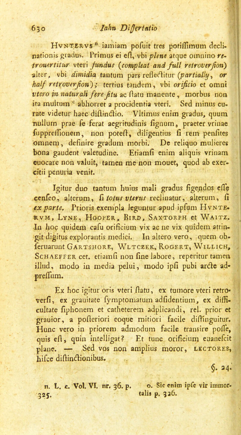 Hvntervs” ianiiam pofuit tres potiflimum dedi- nationis gradus. Primus ei efl, vbi plene atque oinjiino re- trouertitur vttxx fundus {compleat and full retroverjion') alter, vbi dimidia tantum pars refleditur {pariially^ or half retroverjion'); tertius tandem, vbi orificio et omni vtero in naturali fere ftu ac fiatu manente, morbus non ira multum abhorret a procidentia vteri. Sed minus cu- rate videtur haec diftindlio. Vltimus enim gradus, quum nullum prae fe ferat aegritudinis fignum, praeter vrinae fupprdrionem, non poteft, diligentius fi rem penfites omnem, definire gradum morbi. De reliquo mulieres bona gaudent valetudine. Etiamfi enim aliquis vrinam cuocare non valuit, tamen me non mouet, quod ab exer- citii penuria venit. Igitur duo tantum huius mali gradus figendos efife cenfeo, alterum, fi/o/wr reclinatur, alterum, fi ex parte. Prioris exempla leguntur apud ipfum Hvnte- nvM, Lyne, Hoofer, Bird, Saxtorph ct Waitz. In hoc quidem cafu orificium vix ac ne vix quidem attin- git digitus explorantis medici. In altero vero, quem ob- leruarunt Gartshore, Wltczek, Rogert, Willich, ScHAEFFER cct. etiamfi non fine labore, reperitur tamen illud, modo in media pelui, modo ipfi pubi arde ad- prefium. Ex hoc igitur oris vteri fiatu, ex tumore vteri retro* verfi, ex grauitate fyraptomatum adfidentium, ex diffi- cultate fiphonem et catheterem adplicandi, rei. prior et grauior, a pofieriori eoque mitiori facile difiinguitur. Hunc vero in priorem admodum facile transire poffe, quis efi, quin intelligat? Et tunc orificium eaanefeit plane. — Sed vos non amplius moror, lectores, hifce difiindionibus. §. 34.’ n. L. e. Vol. VI, nr. 36. p. o. Sic enim ipfe vir iimnor. 325. tali» p. 336.