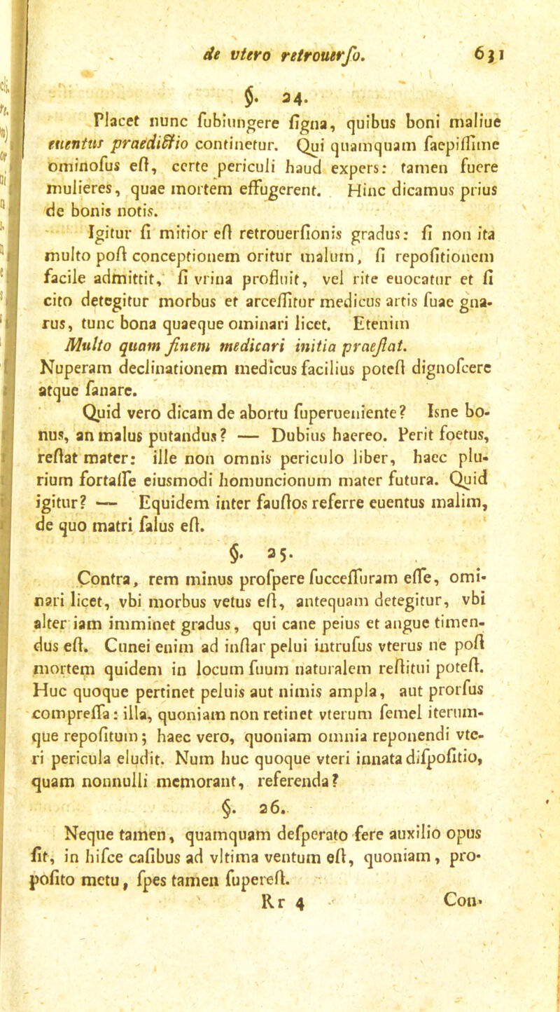 I r r ' i i i I I de vtero retrouerfo. 631 §, 34. Placet nunc fublungere figna, quibus boni maliue euentuf praediSfio continefur. quamquam faepilTIme ominofus eft, certe periculi haud expers: tamen fuere mulieres, quae mortem effugerent. Hinc dicamus prius de bonis notis. Igitur fi mitior efi retrouerfionis gradus: fi non ita multo pofi conceptionem oritur malum, fi repofitionem facile admittit, fi vrina profluit, vel rite euocatur et fi cito detegitur morbus et arceffitur medicus artis fuae gna- rus, tunc bona quaeque ominari licet. Etenim Multo quam finem medicari initia praefiat. Nuperam declinationem medicus facilius potefi dignofeere atque fanare. Quid vero dicam de abortu fuperueniente ? Isne bo- nus, an malus putandus ? — Dubius haereo. Perit foetus, refiat mater: ille non omnis periculo liber, haec plu- rium fortaffe eiusmodi homuncionum mater futura. Quid igitur? Equidem inter faufios referre euentus malim, de quo matri falus efi. $• 35- Contra, rem minus profpere fucceffuram efle, omi- nari licet, vbi morbus vetus efi, antequam detegitur, vbi alter iam imminet gradus, qui cane peius et angue timen- dus efi. Cunei enim ad infiar pelui intrufus vterus ne pofi mortem quidem in locum fuum naturalem refiitui potefi. Huc quoque pertinet peluis aut nimis ampla, aut prorfus compreffa; illa, quoniam non retinet vterum femel iterum- que repofitum; haec vero, quoniam omnia reponendi vte- ri pericula eludit. Num huc quoque vteri innata difpofitio, quam nonnulli memorant, referenda? §. a6. Neque tamen, quamquam defperato fere auxilio opus fit , in hifce cafibus ad vltima ventum efi, quoniam, pro- pofito metu, fpes tamen fupereft.