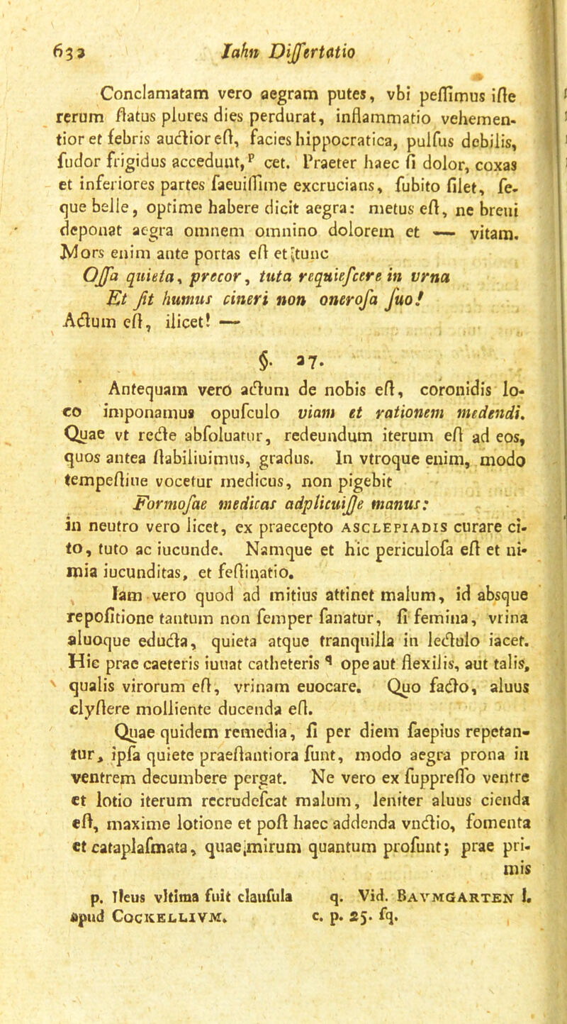 Conclamatam vero aegram putes, vbi peflimus ifle rerum flatus plures dies perdurat, inflammatio vehemen- tior et febris audior efl, facies hippocratica, pulfus debilis, fudor frigidus accedunt,'*’ cet. Praeter haec fi dolor, coxas et inferiores partes faeuilfime excrucians, fubito filet, fe- c)ue belle, optime habere dicit aegra: metus efl, ne breni deponat aegra omnem omnino dolorem et vitam. Wors enim ante portas efl etitunc Offa quieta^ precor, tuta requiefeere in vrna Et fit humus cineri non onerofa fuof Adum efl, ilicet! — §. 37. Antequam vero adum de nobis efl, coronidis lo- co imponamus opufculo viam et rationem medendi. Quae vt rede abfoluatur, redeundum iterum efl ad eos, ejuos antea flabiliuimus, gradus. In vtroque enim, modo tempefliue vocetur medicus, non pigebit Formofae medicas adpticuijje manus: in neutro vero licet, ex praecepto Asclepiadis curare ci- to, tuto ac iucunde. Namque et hic periculofa efl et ni- mia iucunditas, et feflipatio, lam vero quod ad mitius attinet malum, id absque repofitione tantum non femper fanatur, fi femina, vrina aluoque eduda, quieta atque tranquilla in ledulo iacet. Hie prae caeteris iuuat catheteris ** ope aut flexilis, aut talis, qualis virorum efl, vrinam euocare. Quo fado, aluus clyflere molliente ducenda efl. Quae quidem remedia, fi per diem faepius repetan- tur, ipfa quiete praeflantiora funt, modo aegra prona iii ventrem decumbere pergat. Ne vero ex fuppreflb ventre et lotio iterum rccrudefcat malum, leniter aluus cienda efl, maxime lotione et pofl haec addenda vndio, fomenta et cataplafmata, quae;mlrum quantum profunt; prae pri- mis p. Tleus vitima fuit claufula q. Vid. Bavmgarten 1. apud COCKELUVM. C. p. 25. fq.