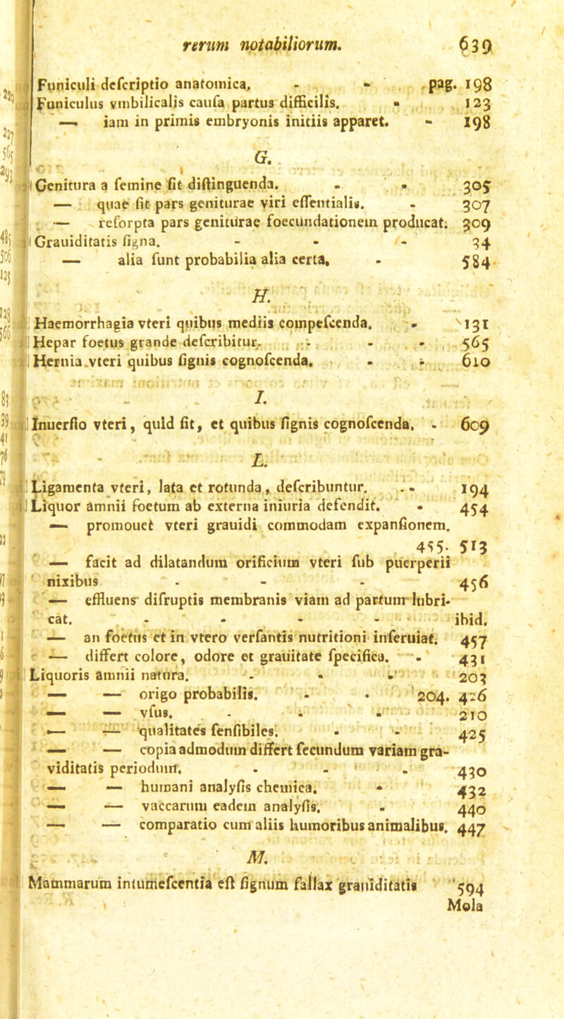 rmm notabiWonm. 5!?: 5(if 'SI ^1) 5c« 12J >3S, % Funiculi dcfcriptio anafomica. Funiculus vinbilicalis caufa partus difficilis. iani in primis embryonis initiis apparet. G.. Genitura a femine fit diftingucnda. — , quae fit pars geniturae viri cfiTentialis. ^39 pag. 198 123 198 . 30? 307 reforpta pars geniturae foecundationein producat; 309 iGrauiditatis figna. — alia funt probabilia alia certa, ' H.' Haemorrhagia vteri quibus mediis coinpefcenda. Hepar foetus grande deferibitur. -• Hernia .vteri quibus fignis cognofeenda. 584 ''131 565 610 7. ^^jaUnuerfio vteri, quid fit, et quibus fignis cognofeenda. . 609 li i • - L, Ligamenta vteri, lata et rotunda, deferibuntur, . . 194 Liquor amnii foetum ab externa iniuria defendit. ' . 454 —- promouet vteri grauidi commodam expanfionem, 4^5- 515 ' — facit ad dilatandum orificium vteri fub puerperii '■nixibus - - . 456 'C— effluens difruptii membranis viam ad partum* lubri- cat. - - - . . r ; ' an foetus et in vtero verfantis nutritioni inferuiat. 45-7 r ~ differt colore, odore et graiiitate fpecifica. 451 I Liquoris amnii natura. - • ' ' 203 — — origo probabilis. ' - . 204. 426 — — vfus. - . ' 210 •— 'qualitates fenfibiles'. • .  425 ^ — copia admodum differt fecundum variam gra- viditatis perioduin. . . > . 4^0 V'— — humani analyfis chemica. « 4^2 ~ — vaccarum eadem analyfis. . 440 —- — comparatio cum aliis humoribus animalibus. 447 Mammarum iniumefccntia eff fignum fallax graiuditatis 594 Mola