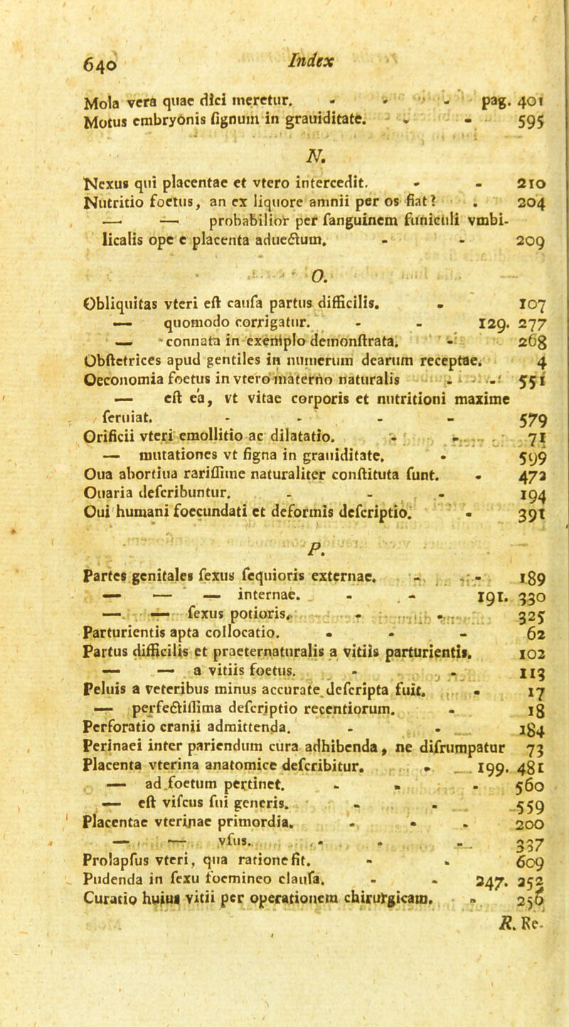 Mola vera quae dici meretur. - - - pag. 401 Motus cmbrybnis fignum in grauiditate. . - 595 N, Nexus qui placentae et vtcro intercedit. - - 210 Nutritio foetus, an ex liquore amnii per os fiat? , 204 —■ — probabilior pef fanguinem funiclili vmbi- licalis ope c placenta aduedium, - - 209 O. Obliquitas vteri ell caufa partus difEcilis. . I07 — quomodo corrigatur, - - 129. 277 — -connata in exeniplo deinonftrata. 268 Obftctrices apud gentiles in nuiueriiin dearum receptae. 4 Oeconomia foetus in vtero materno naturalis 551 — cft ea, vt vitae corporis et nutritioni maxime feruiat. - - - - 579 Orificii vteri emollitio ac dilatatio. , 71 — mutationes vt figna in grauiditate, • 599 Oua abortiua rariflime naturaliter conftituta funt. . 473 Ouaria deferibuntur. . . . 194 Oui'humanifoecimdati ct deformis deferiptio. • 391 P. Partes genitales fexus fequioris externae. - — — ■ internae. - - 191, — — fexus potioris^ . .. . Parturientis apta collocatio, . . _ Partus difficilis et praeternaturalis a vitiis parturientis. — — a vitiis foetus. - ^ - Peluis a veteribus minus accurate deferipta fuit. , - — perfeftiffima deferiptio recentiorum. Perforatio cranii admittenda. Perinaei inter pariendum cura adhibenda, ne difrurapatur Placenta vterina anatomice deferibitur, • _ .I99, — ad .foetum pertinet. - « — eft vifcus fui generis. . Placentae vterinae primordia. — , ■— vfus. , Prolapfus vteri, qua ratione fit. Pudenda in fexu focmineo claufa. . - 247. Curatio huiui vitii per operationem chirurgicam. 189 930 325 62 102 119 *7 18 184 73 481 560 559 200 337 609 352 256 R, Ke'