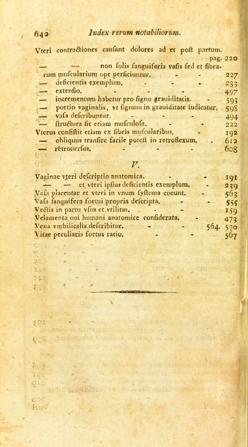 Index rerum notabiliorum^ 643 Vtcri contra£liones canfant dolores ad et poft partum. pag- — — non folis fanguiferis vafis fed et fibra- rum mufcularium ope perficiuntur. ,— deficientis exemplum. — extenfio. ... — incrementum habetur pro figno grauiditatis. , —. portio vaginalis, vt fignuin in grauiditate iudicatur. — vafa deferibuntur. ‘— ftruftura fit etiam mufciilofa. Vterus confiftit etiam ex fibris mufcularibus. — obliquus tranfire facile potdl in retroflexum. — rttrouerfus. ( V. Vaginae vieri deferiptio anatomica. — — et vteri ipfius deficientis exemplum. ,Vafa place/ntae et vteri in vnum fyftcma coeunt. Vafa (anguifera foetui propria deferipta, Vedis in partu vfus et vtilitas. Velamenta oui humani anatomice confiderata. Vena vnibilkalis deferibitur. Vitae peculiatis foetus ratio. 497 593 59S 494 222 192 612 608 191 239 , 563 . 55? A 159  473 ' 570 ■ ‘ 567