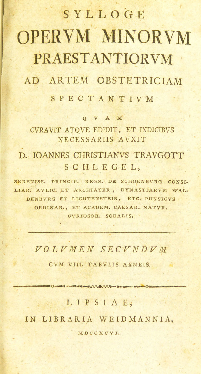 SYLLOGE OPERYM MINORVM PRAESTANTIORVM AD ARTEM OBSTETRICIAM SPECTANTIVM Q V A M CVRAVIT ATQVE EDIDIT, ET INDICIBVS NECESSARIIS AVXIT D. IOANNES CHRISTIANVS TRAVGOTT SCHLEGEL, SERENISS. PRrNCIP. REGN. DE SCHOEKBVRG CONST- LIAR. AVLIC. ET ARCHIATER , DYNASTIARVM WAL- DENBVRG ET LIC HTENSTEIN , ETC. PHYSICVS ORDINAR., ET ACADEM. CAESAR. NATVR. CYRIOSOR. SODALIS. VOLVMEN S E C V N D VM i CVM VIII. TABVLIS AENEIS. L I P S I A E,- IN LIBRARIA WEIDM ANNIA, MDCCXCVI.