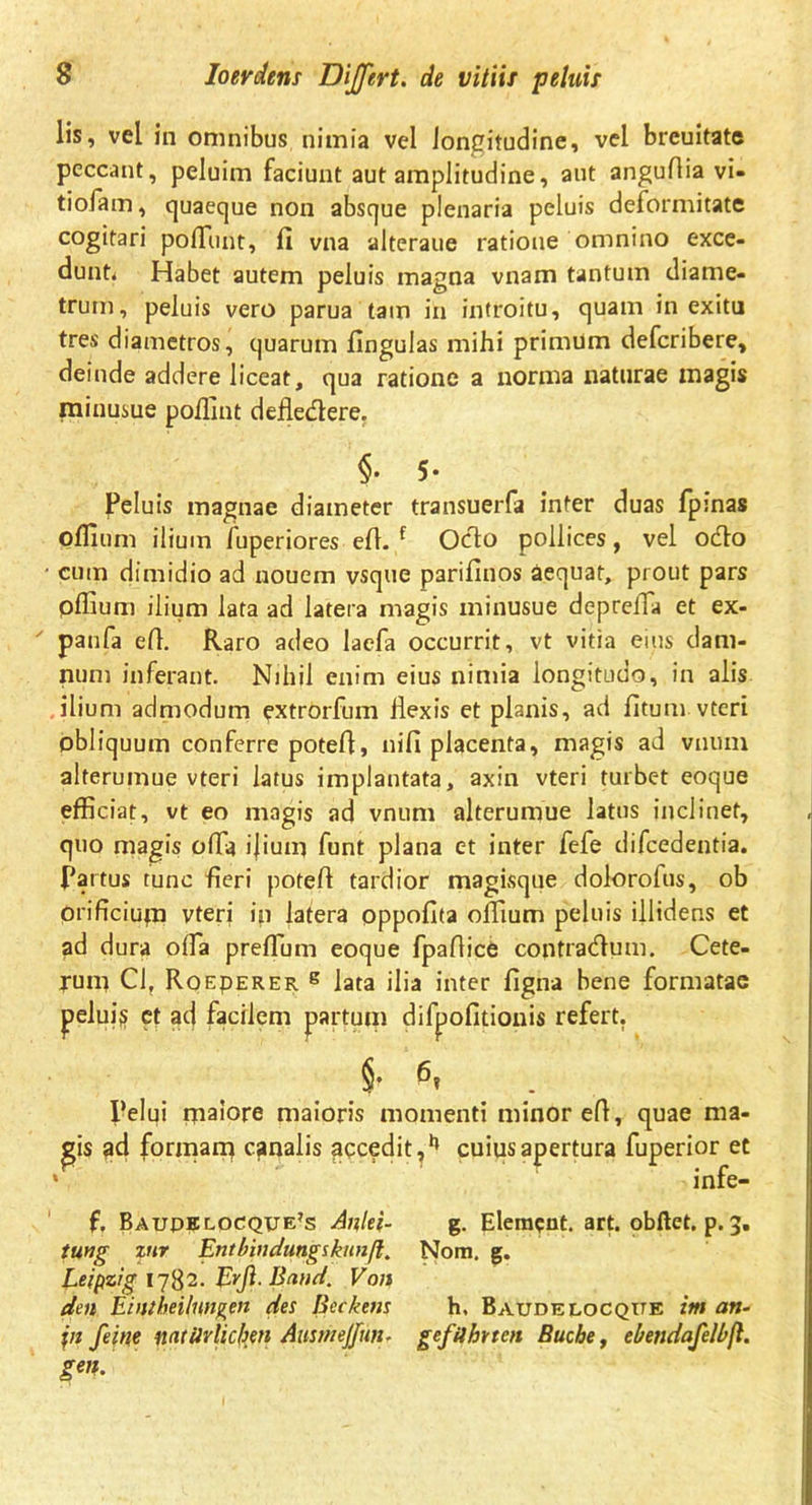 lis, vel in omnibus nimia vel longitudine, vel breuitate peccant, peluim faciunt aut amplitudine, aut anguflia vi- tiofam, quaeque non absque plenaria peluis deformitate cogitari poliunt, fi vna alteraue ratione omnino exce- dunt* Habet autem peluis magna vnam tantum diame- trum, peluis vero parua tain in introitu, quam in exitu tres diametros, quarum fingulas mihi primum defcribere, deinde addere liceat, qua ratione a norma naturae magis minusue poffint defledere. §. 5- Peluis magnae diameter transuerfa inter duas fpmas offium ilium fuperiores efi. f Odo pollices, vel odo * cum dimidio ad uouem vsque parifinos aequat, prout pars offium ilium lata ad latera magis minusue deprefia et ex-  panfa efi. Raro adeo laefa occurrit, vt vitia eius dam- num inferant. Nihil enim eius nimia longitudo, in alis ilium admodum extrorfum Hexis et planis, ad fitum vteri obliquum conferre potefi, nifi placenta, magis ad vnum alterumue vteri latus implantata, axin vteri turbet eoque efficiat, vt eo magis ad vnum alterumue latus inclinet, quo magis ofia i|ium funt plana et inter fefe difcedentia. partus tunc fieri potefi tardior magisque dolorofus, ob orificium vteri in latera oppofita offium peluis illidens et ad dura ofia preflum eoque fpafiice contradum. Cete- rum Cl, Roeperer g lata ilia inter figna bene formatae pelui$ ct ad facilem partum difpofitionis refert. Pelui maiore maioris momenti minor efi, quae ma- £is ad formanq canalis accedit,1’ cuius apertura fuperior et * infe- f, Baupelocqije?s Anlei- g. Elemcnt. art. obftet. p. 3. tung znr Entbindungskunft. Nom. g. Leipzig 1782. Erft- Band. Von den Eintheilungen des Beckem h, Baudelocqtte im an- \n feine Mtiirlichen Ausmejfun. gefilbnen Buche, ebendafelbfl. geti.