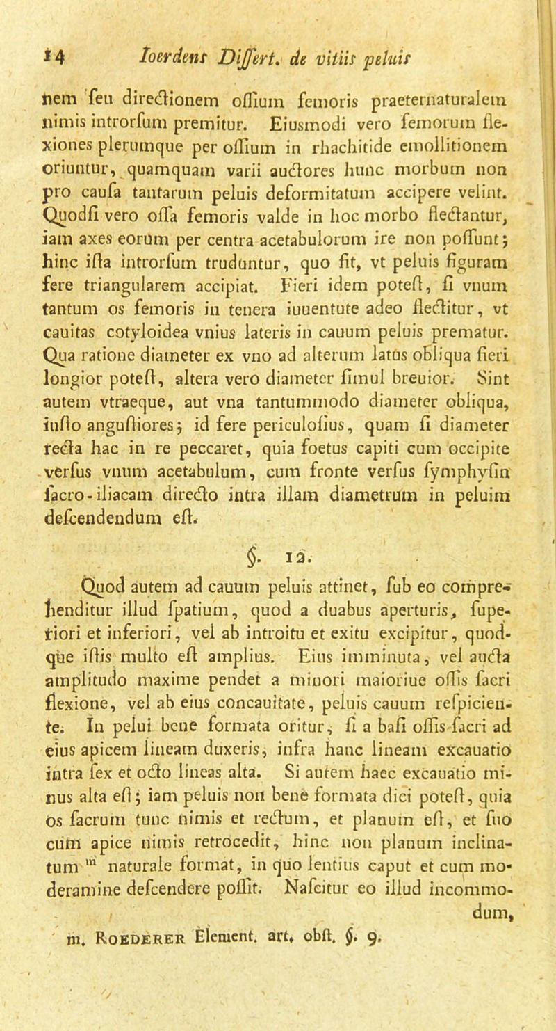 nem feu diredionem ofliuin femoris praeternaturalein nimis introrfum premitur. Eiusmodi vero femorum fle- xiones plerumque per oflium in rhachitide emollitionem oriuntur, quamquam varii audores hunc morbum non pro caufa tantarum peluis deformitatum accipere velint. Quodfi vero offa femoris valde in hoc morbo fledantur, iam axes eorum per centra acetabulorum ire non poflunt; hinc ifla introrfum truduntur, quo fit, vt peluis figuram fere triangularem accipiat. Fieri idem potefl, fi vnuin tantum os femoris in tenera iuuentute adeo flectitur, vt cauitas cotyloidea vnius lateris in cauum peluis prematur. Qua ratione diameter ex vno ad alterum latus obliqua fieri longior potefl, altera vero diameter fimul breuior. Sint autem vtraeque, aut vna tantummodo diameter obliqua, iuflo angufliores j id fere periculofius, quam fi diameter re<fla hac in re peccaret, quia foetus capiti cum occipite verfus vnum acetabulum, cum fronte verfus fymphvfin lacro-iliacam diredo intra illam diametrum in peluim defcendendum efl. §. 12. Quod autem ad cauum peluis attinet, fub eo compre- henditur illud fpatium, quod a duabus aperturis, fupe- tiori et inferiori, vel ab introitu et exitu excipitur, quod- que iflis multo efl amplius. Eius imminuta, vel auda amplitudo maxime pendet a minori maioriue offis facri flexione, vel ab eius concauitate, peluis cauum refpicien- te. In pelui bene formata oritur, fi a bafi offis facri ad eius apicem lineam duxeris, infra hanc lineam excauatio intra fex et odo lineas alta. Si autem haec excauatio mi- nus alta efl; iam peluis non bene formata dici potefl, quia os facruin tunc nimis et redum, et planum efl, et fuo cum apice nimis retrocedit, hinc non planum inclina- tum ln naturale format, in quo lentius caput et cum mo- deramine defcendere poflit. Nafcitur eo illud incommo- i dum, m. Roederer Elemcnt. art, obft. §. 9,