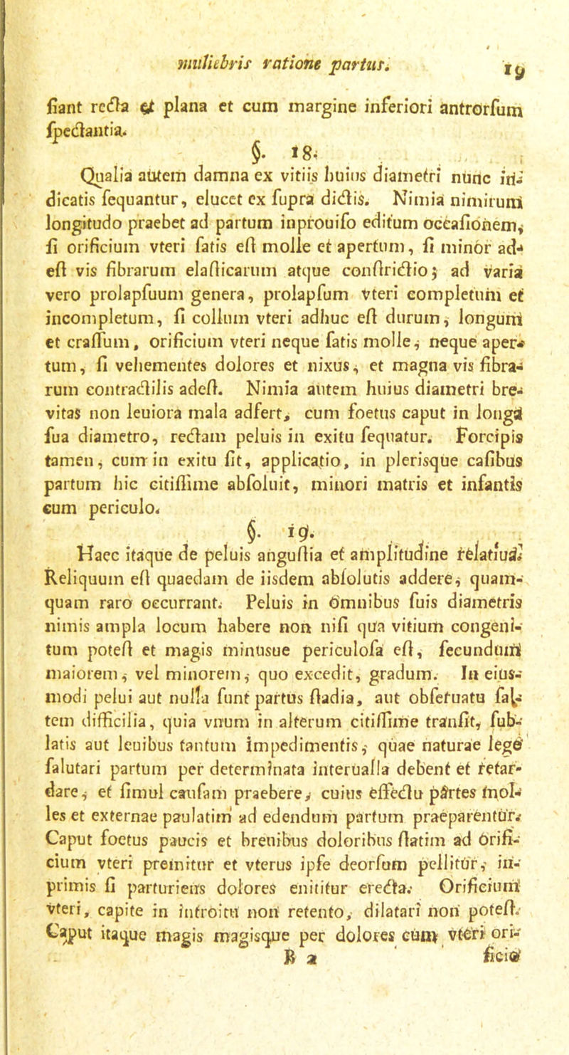 fiant reda plana et cum margine inferiori antrorfum fpedantia. 5- 18- . Qualia autem damna ex vitiis huius diametri nunc iri-’ dicatis fequantur, elucet ex fupra didis. Nimia nimirunS longitudo praebet ad partum inprouifo editum oceafioriem* fi orificium vteri fatis efi molle et apertum, fi minor ad* efi vis fibrarum elaflicarum atque confiridioj ad varia vero prolapfuum genera, prolapfum Vteri completum et incompletum, fi collum vteri adhuc efi durum, longunt et craftum, orificium vteri neque fatis molle ^ neque aper* tum, fi vehementes dolores et nixus, et magna vis fibra* rum eontradilis adefi. Nimia autem huius diametri bre* vitas non leuiora mala adfert, cum foetus caput in Jongri fua diametro, redam peluis in exitu fequatur. Forcipis tamen, cum in exitu fit, applicatio, in plerisque cafibus partum hic citiflime abfoluit, minori matris et infantis cum periculo* ig(. Haec itaque de peluis angufiia ef amplitudine felatiud.- Reliquum efi quaedam de iisdem ablolutis addere, quam- quam raro occurrant* Peluis in Omnibus filis diametris nimis ampla locum habere non tiifi qua vitium congeni- tum potefi et magis minusue periculofai efi, fecundum! maiorem,- vel minorem,- quo excedit, gradum. In eius- modi pelui aut nulla funt partus fiadia, aut obfetuatu fac- tem difficilia, quia vnum in alterum citiffime traufit, fub- latis aut leuibus tantum impedimentis,- quae naturae legri' falutari partum per determinata interualla debent et fetar- dare, ef fimul caufam praeberey cuius eftedu partes mol- les et externae paulatiml ad edendum partum praeparentur.- Caput foetus paucis et breuibus doloribus fiatim ad Orifi- cium vteri premitur et vterus ipfe deorfum pellitur,- iri- primis fi parturieris dolores enititur ereda.- Orificium vteri, capite in introitu noni retento, dilatari nori potefi. Caput itaque magis magisque per dolores cum vteri ori- B 2 fici®’