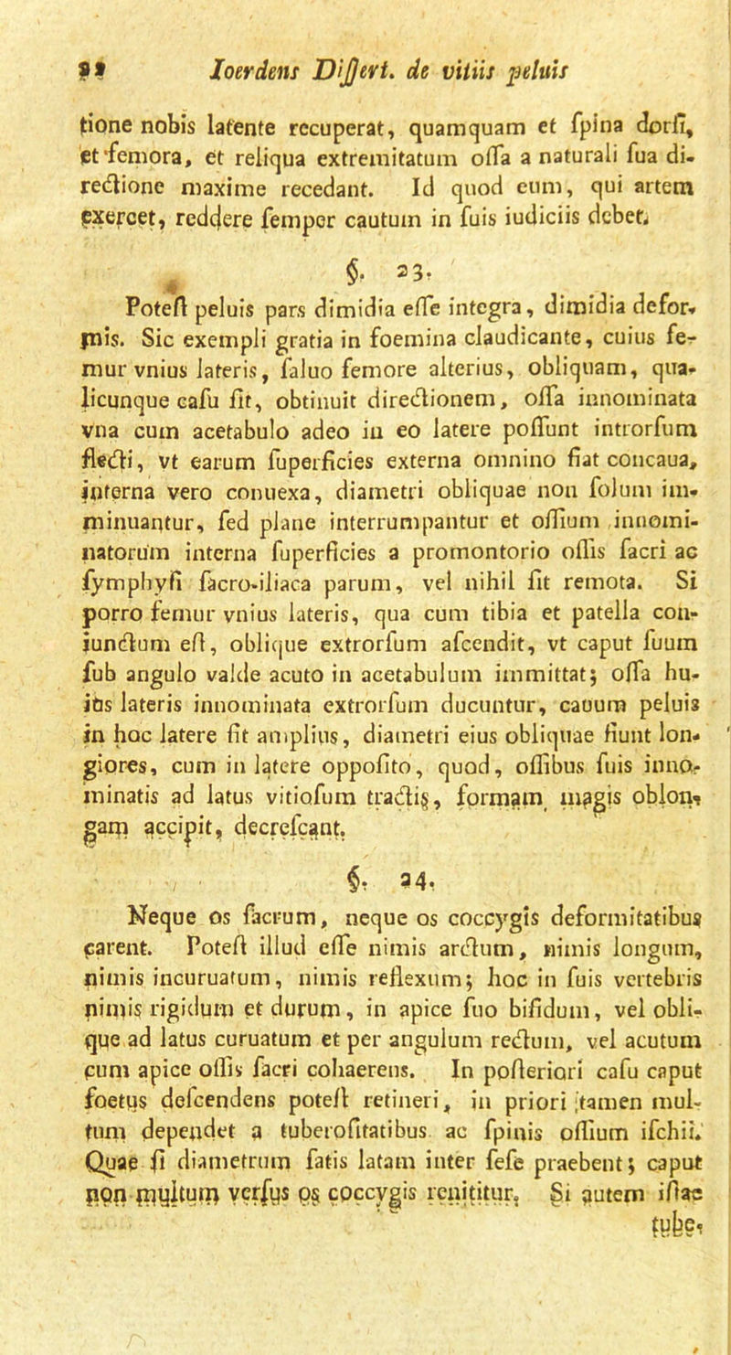 Itione nobis latente recuperat, quamquam et fpina dorfi, et‘femora, et reliqua extremitatum ofla a naturali fua di- rectione maxime recedant. Id quod eum, qui artem pxercet, redejere femper cautum in fuis iudiciis deben $• 2 3, Potefi peluis pars dimidia effe integra, dimidia defor* piis. Sic exempli gratia in foemina claudicante, cuius fe- mur vnius lateris, faluo femore alterius, obliquam, qua- licunque cafu fit, obtinuit direCtionem, oflfa innominata vna cum acetabulo adeo in eo latere poffimt introrfum fleCti, vt earum fuperficies externa omnino fiat concaua, iuferna vero conuexa, diametri obliquae non folum im- minuantur, fed plane interrumpantur et olfium innomi- natorum interna fuperficies a promontorio offis facri ac fymphyfi facro-iliaca parum, vel nihil fit remota. Si porro femur vnius lateris, qua cum tibia et patella cou- iunClum efi, oblique extrorfum afeendit, vt caput fuum fub angulo valde acuto in acetabulum immittat; offia hu- itis lateris innominata extrorfum ducuntur, caoura peluis in hoc latere fit amplius, diametri eius obliquae fiunt lon- giores, cum in latere oppofito, quod, offibus fuis inno- minatis ad latus vitiofum traClig, formam mpgis oblon- gam accidit, decrefc^nt. ■/ ■ 54, Neque os facrum, neque os coccygis deformitatibus carent. Potefi illud effie nimis arClum, nimis longum, pimis incuruafum, nimis reflexum; hoc in fuis vertebris ninfl? rigidum et durum, in apice fuo bifidum, vel obli- que ad latus curuatum et per angulum reCtum, vel acutum pum apice offis facri cohaerens. In pofieriari cafu caput foetus delcendens potefi retineri, in priori ‘tamen mul- tum dependet a tuberofitatibus ac fpinis offium ifchii* Quaq fi diametrum fatis latam inter fefe praebent; caput non myihbfi ver|ys coccygis renititur, §i nutem ifiac