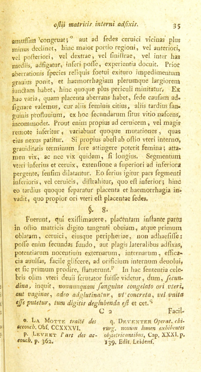 amuffiiri 'congruat; ° aut ad fedes ceruici vicinas plus minu.v declinet, hinc maior portio regioni, vel anteriori, vel pOfteriori, vel dextrae, vel fini (Irae, vel inter has mediis, adfigatur, inferi pofife, experientia docuit. Priot aberrationis fpecies reliquis foetui exituro impedimentum grauius ponit, et haemorrhagiam plerumque largiorem iundam habet, hinc quoque plus periculi minitatur*# Ex hac varia, quam placenta aberrans habet, fede caufam ad- lignate valemus, curaliis feminis citius, aliis tardius (an- guinis profiuuium, ex hoc fecundarum fifus vitio nafcens, incommodet. Prout enim propius ad ceruicem, vel magis remote iuferitur , variabunt quoque mutationes , quas eius nexus patitur. Si propius abefi ab ofiio vteri interno, grauiditatis terminum fere attingere poterit femina; atta- men vix, ac nec vix quidem, fi longius. Segmentum vteri inferius et ccruix, extenfione a fuperiori ad inferiori pergente, fenfim dilatantur. Eo ferius igitur pars fegmentl inferioris, vel ceruicis, difitahitur, quo efi inferior; hinc eo tardius quoque feparatur placenta et haemorrhagia in- vadit, quo propior ori vteri efi placentae fedes. §.8. fuerunt, qui exiflimaiJere, placentam inflante partu in ofiio matricis digito tangenti obuiam, atque primum oblatam, ceruici, ciusque peripheiiae, non adhaefifle: polle enim fecundas fundo, aut plagis lateralibus adfixas, potentiarum nocentium externarum, internarum, effica- cia auulfas, facile glifcere, ad orificium internum deuolui, et fic primum prodire, (latuerunt.1’ In hac fententia cele- bris olim vteri deuii fcrutator fuiffie videtur, dum, fecun- dina, inquit, nonnimqmnt /anguine congelato ori vteri, aut vaginae, adeo ad glutinatur, vt' concreta, vel vnita e]Je putetur, tum digitis deglubenda ejl et cet.li  C 2 Facil- °. La. Motte tvaiti des q, De venter Operat, clri- Qccoucb, Obf. CCXXXVI. riirg. nonum lumen exhibentes P- Levret l’art des ac- objtetricantibus, Cap. XXXI.p. coucb. p. 3<j2, 139. Edit. Leidenf,