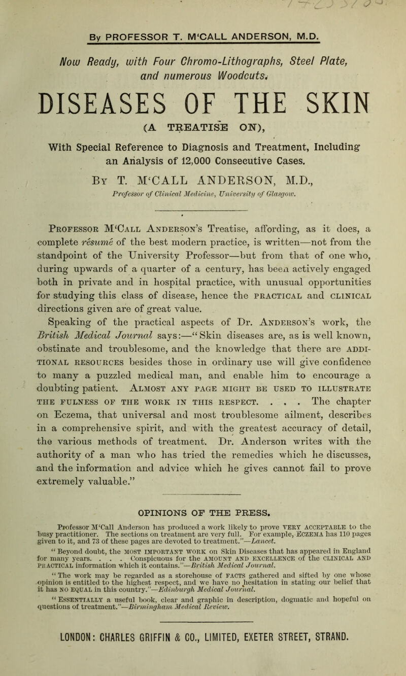 By PROFESSOR T. M‘CALL ANDERSON, M.D. Now Ready, with Four Chromo-Lithographs, Steel Plate, and numerous Woodcuts. DISEASES OF THE SKIN (A TREATISE ON), With Special Reference to Diagnosis and Treatment, Including an Analysis of 12,000 Consecutive Cases. By T. M‘CALL ANDERSON, M.D., Professor of Clinical Medicine, University of Glasgow. Professor M‘Call Anderson’s Treatise, affording, as it does, a complete resume of the best modern practice, is written—not from the standpoint of the University Professor—hut from that of one who, during upwards of a quarter of a century, has been actively engaged both in private and in hospital practice, with unusual opportunities for studying this class of disease, hence the practical and clinical directions given are of great value. Speaking of the practical aspects of Dr. Anderson’s work, the British Medical Journal says:—“Skin diseases are, as is well known, obstinate and troublesome, and the knowledge that there are addi- tional resources besides those in ordinary use will give confidence to many a puzzled medical man, and enable him to encourage a doubting patient. Almost any page might be used to illustrate THE FULNESS OF THE WORK IN THIS RESPECT. . . . The chapter on Eczema, that universal and most troublesome ailment, describes in a comprehensive spirit, and with the greatest accuracy of detail, the various methods of treatment. Dr. Anderson writes with the authority of a man who has tried the remedies which he discusses, and the information and advice which he gives cannot fail to prove extremely valuable.” OPINIONS OF THE PRESS. Professor M‘CalI Anderson has produced a work likely to prove VERT ACCEPTABLE to the husy practitioner. The sections on treatment are very full. For example, Eczema has 110 pages given to it, and 73 of these pages are devoted to treatment.”—Lancet. “ Beyond doubt, the MOST important work on Skin Diseases that has appeared in England for many years. . . . Conspicuous for the amount and excellence of the CLINICAL and Practical information which it contains.”—British Medical Journal. “ The work may be regarded as a storehouse of facts gathered and sifted by one whose opinion is entitled to the highest respect, and we have no hesitation in stating our belief that it has NO EQUAL in this country.”—Edinburgh Medical Journal. “Essentially a useful book, clear and graphic in description, dogmatic and hopeful on questions of treatment.”—Birmingham Medical Review.