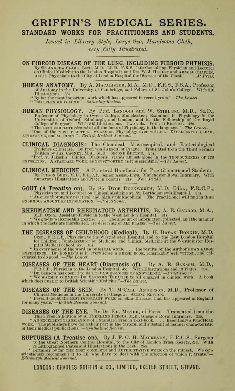 GRIFFIN’S MEDICAL SERIES. STANDARD WORKS FOR PRACTITIONERS AND STUDENTS. Issued in Library Style, Large 8vo, Handsome Cloth, very fudly Illustrated. ON FIBROID DISEASE OF THE LUNG, INCLUDING FIBROID PHTHISIS. By Sir Andrew Clark, Bart., M.D., LL.D., F.R.S., late Consulting Physician and Lecturer on Clinical Medicine to the London Hospital; and Drs. W. J. Hadley and Arnold Chaplin, Assist.-Physicians to the City of London Hospital for Diseases of the Chest. [At Press. HUMAN ANATOMY. By A. Macalister, M.A., M.D., F.R.S., F.S.A., Professor of Anatomy in the University of Cambridge, and Fellow of St. John’s College. With 816 Illustrations. 36s. “ By far the most important work which has appeared in recent years.”—The Lancet. “ This splendid VOLUME.”—Saturday Review. HUMAN PHYSIOLOGY. By Prof. Landois and W. Stirling, M.D., Sc.D., Professor of Physiology in Owens College, Manchester; Examiner in Physiology in the Universities of Oxford, Edinburgh, and London, and for the Fellowship of the Royal College of Surgeons. With 845 Illustrations. Two vols. Fourth Edition. 42s. “ The most complete resume of all the facts of Physiology in the language.”—The Lancet. “ One of the most practical works on Physiology ever written. Excellently clear, attractive, and SUCCINCT.”—British Medical Journal. CLINICAL DIAGNOSIS: The Chemical, Microscopical, and Bacteriological Evidence of Disease. By Prof, von Jaksch, of Prague. Translated from the Third German Edition by Jas. Cagney, M.A., M.D. Second Edition. 25s. “Prof. v. Jaksch’s ‘Clinical Diagnosis’ stands almost alone in the THOROUGHNESS OF ITS EXPOSITION. A STANDARD WORK, as trustworthy as it is scientific.”—The Lancet. CLINICAL MEDICINE. A Practical Handbook for Practitioners and Students. By Judson Bury, M.D., F.R.C.P., Senior Assist.-Phys., Manchester Royal Infirmary. With numerous Illustrations and Plate in Colours. 21s. Now Ready. GOUT (A Treatise on). By Sir Dyce Duckworth, M.D. Edin., F.R.C.P., Physician to, and Lecturer on Clinical Medicine at, St. Bartholomew’s Hospital. 25s. “ At once thoroughly practical and highly philosophical. The Practitioner will find in it an ENORMOUS AMOUNT OF INFORMATION.”—Practitioner. RHEUMATISM AND RHEUMATOID ARTHRITIS. By A. E. Garrod, M.A., M.D. Oxon., Assistant-Physician to the West London Hospital. 21s. “ We gladly welcome this treatise. . . . The amount of information collected, and the manner in which the facts are marshalled, are deserving of all praise.”—The Lancet. THE DISEASES OF CHILDHOOD (Medical). By H. Bryan Donkin, M.D. Oxon., F.R.C.P., Physician to the Westminster Hospital and to the East London Hospital for Children ; Joint-Lecturer on Medicine and Clinical Medicine at the Westminster Hos- pital Medical School, &c. 16s. “ In every sense of the word an original work . . . the results of the Author’s own large experience. Dr. Donkin’s is in every sense a fresh book, remarkably well written, and cal- culated to do good .’’—The Lancet. DISEASES OF THE HEART (Diagnosis of). By A. E. Sansom, M.D., F.R.C.P., Physician to the London Hospital, &c. With Illustrations and 13 Plates. 28s. “ Dr. Sansom has opened to us a treasure-house of knowledge.”—Practitioner. “We WARMLY COMMEND Dr. Sansom’s Treatise to all engaged in clinical work. A book which does CREDIT to British Scientific Medicine.”—The Lancet. DISEASES OF THE SKIN. By T. M‘Call Anderson, M.D., Professor of Clinical Medicine in the University of Glasgow. Second Edition. “ Beyond doubt the most important work on Skin Diseases that has appeared in England for many years.”—British Medical Journal. DISEASES OF THE EYE. By Dr. Ed. Meyer, of Paris. Translated from the Third French Edition by A. Freeland Fergus, M.B., Glasgow Royal Infirmary. 25s. “ An excellent translation of a Standard French Text-book. . . . Essentially a practical work. The publishers have done their part in the tasteful and substantial manner characteristic of their medical publications.”—Ophthalmic Review. RUPTURES (A Treatise on). By J. F. C. H. Macready, F.R.C.S., Surgeon to the Great Northern Central Hospital, to the City of London Truss Society, &c. With 24 Lithographed Plates and Illustrations in the Text. 25s. “ Certainly by far the most complete and authoritative work on the subject. We con- scientiously recommend it to all who have to deal with the affection of which it treats.”— Edinburgh Medical Journal.