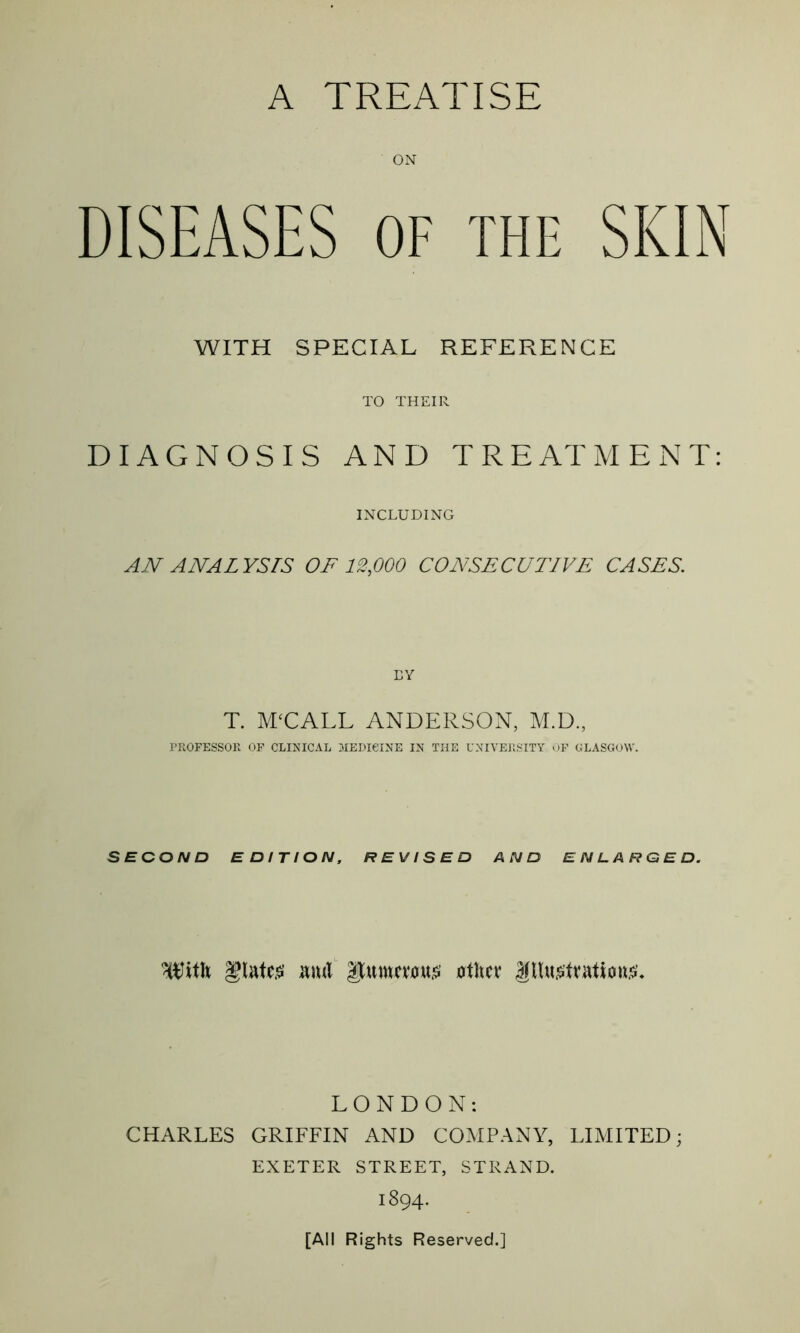 A TREATISE ON DISEASES OF THE SKIN WITH SPECIAL REFERENCE TO THEIR DIAGNOSIS AND TREATMENT: INCLUDING AN ANALYSIS OF 12,000 CONSECUTIVE CASES. EY T. M‘CALL ANDERSON, M.D., PROFESSOR OF CLINICAL MEDICINE IN THE UNIVERSITY OF GLASGOW'. SECOND EDITION, REVISED AND ENLARGED. ^itli Mil $umcmt£ ot\m ittetvatiou.sK LONDON: CHARLES GRIFFIN AND COMPANY, LIMITED; EXETER STREET, STRAND. 1894. [All Rights Reserved.]