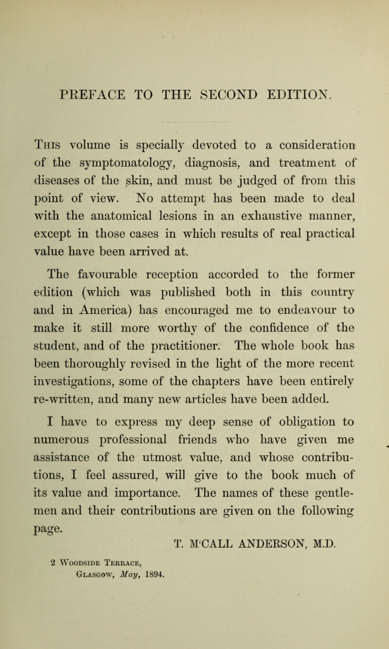 PREFACE TO THE SECOND EDITION. This volume is specially devoted to a consideration of the symptomatology, diagnosis, and treatment of diseases of the skin, and must be judged of from this point of view. No attempt has been made to deal with the anatomical lesions in an exhaustive manner, except in those cases in which results of real practical value have been arrived at. The favourable reception accorded to the former edition (which was published both in this country and in America) has encouraged me to endeavour to make it still more worthy of the confidence of the student, and of the practitioner. The whole book has been thoroughly revised in the light of the more recent investigations, some of the chapters have been entirely re-written, and many new articles have been added. I have to express my deep sense of obligation to numerous professional friends who have given me assistance of the utmost value, and whose contribu- tions, I feel assured, will give to the book much of its value and importance. The names of these gentle- men and their contributions are given on the following page. 2 Woodside Terrace, Glasgow, May, 1894. T. M‘CALL ANDERSON, M.D.