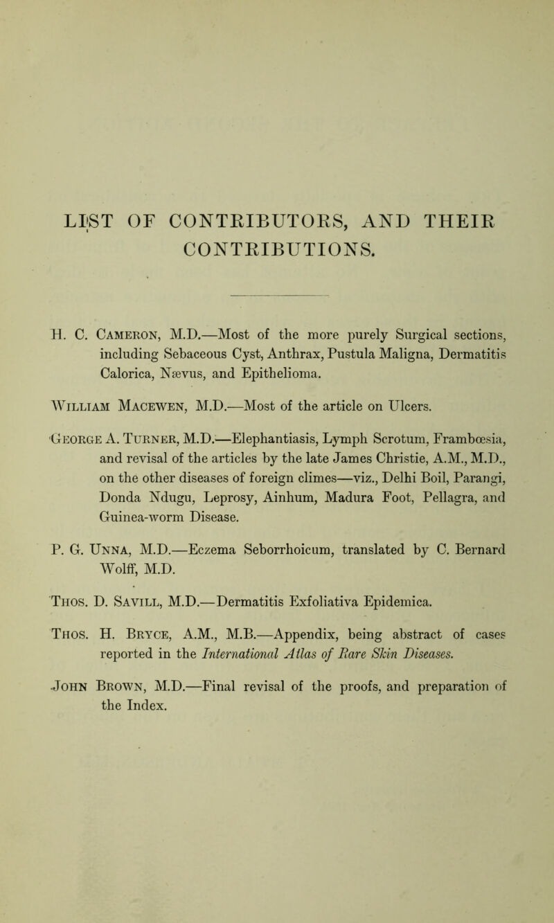 LIST OF CONTRIBUTORS, AND THEIR CONTRIBUTIONS. EL C. Cameron, M.D.—Most of the more purely Surgical sections, including Sebaceous Cyst, Anthrax, Pustula Maligna, Dermatitis Calorica, Nsevus, and Epithelioma. William Macewen, M.D.—Most of the article on Ulcers. 'George A. Turner, M.D.—Elephantiasis, Lymph Scrotum, Framboesia, and revisal of the articles by the late James Christie, A.M., M.D., on the other diseases of foreign climes—viz., Delhi Boil, Parangi, Donda Ndugu, Leprosy, Ainhum, Madura Foot, Pellagra, and Guinea-worm Disease. P. G. Unna, M.D.—Eczema Seborrhoicum, translated by C. Bernard Wolff, M.D. Thos. D. Savill, M.D.—Dermatitis Exfoliativa Epidemica. Thos. H. Bryce, A.M., M.B.—Appendix, being abstract of cases reported in the International Atlas of Rare Skin Diseases. John Brown, M.D.—Final revisal of the proofs, and preparation of the Index.