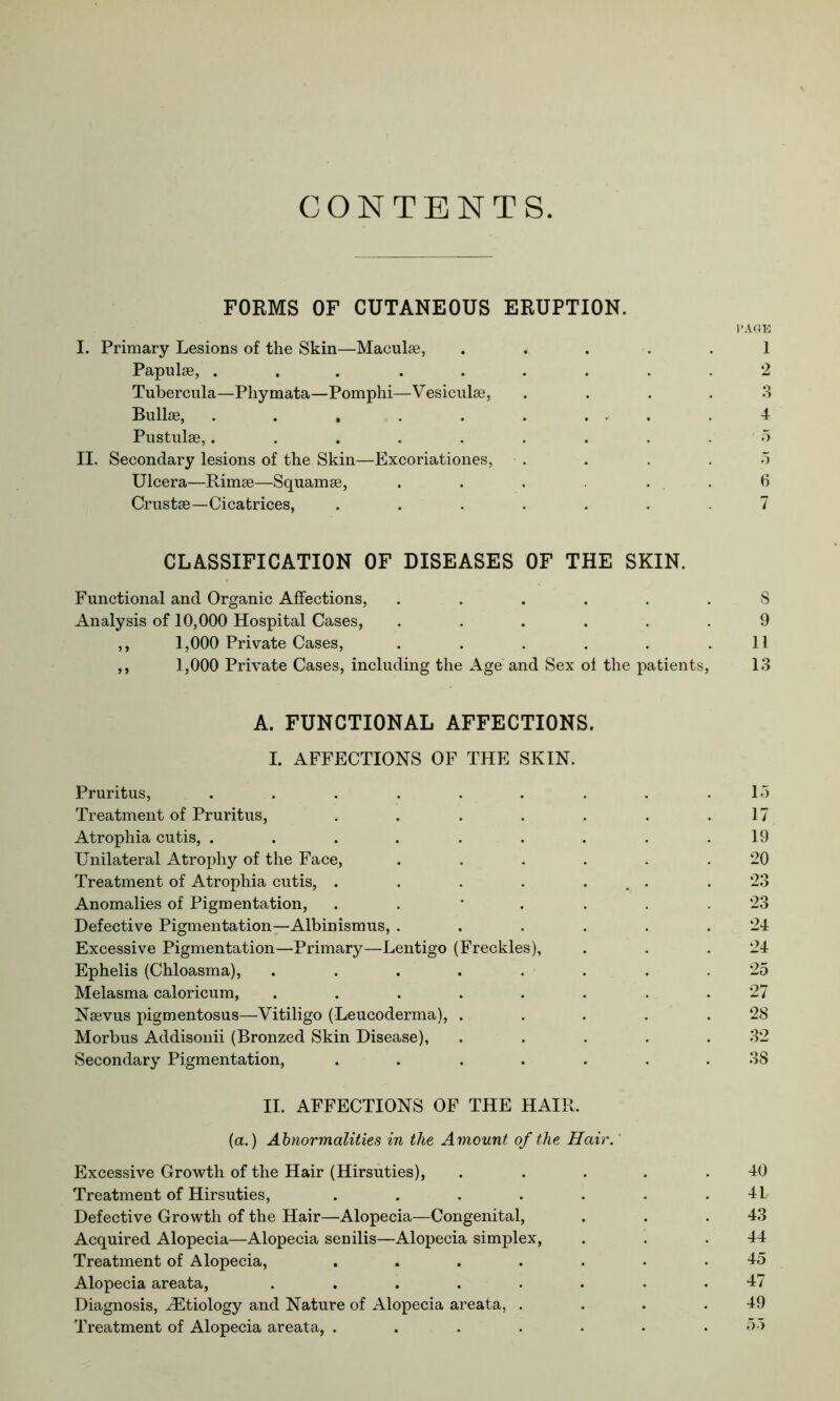 CONTENTS. FORMS OF CUTANEOUS ERUPTION. l’AGE I. Primary Lesions of the Skin—Maculae, ..... 1 Papulae, ......... 2 Tubercula—Phymata—Pomphi—Vesiculae, .... 3 Bullae, 4 Pustulae,. . . . . . . . . 5 II. Secondary lesions of the Skin—Excoriationes, 5 Ulcera—Rimae—Squamae, ...... 6 Crustae—Cicatrices, ....... 7 CLASSIFICATION OF DISEASES OF THE SKIN. Functional and Organic Affections, ...... S Analysis of 10,000 Hospital Cases, ...... 9 ,, 1,000 Private Cases, . . . . . .11 ,, 1,000 Private Cases, including the Age and Sex ol the patients, 13 A. FUNCTIONAL AFFECTIONS. I. AFFECTIONS OF THE SKIN. Pruritus, ......... 15 Treatment of Pruritus, . . . . . . .17 Atrophia cutis, . . . . . . . . .19 Unilateral Atrophy of the Face, ...... 20 Treatment of Atrophia cutis, . . . . ... .23 Anomalies of Pigmentation, ..*.... 23 Defective Pigmentation—Albinismus, ...... 24 Excessive Pigmentation—Primary—Lentigo (Freckles), . . .24 Ephelis (Chloasma), ........ 25 Melasma caloricum, ........ 27 Nsevus pigmentosus—Vitiligo (Leucoderma), ..... 28 Morbus Addisonii (Bronzed Skin Disease), ..... 32 Secondary Pigmentation, ....... 38 II. AFFECTIONS OF THE HAIR. (a.) Abnormalities in the Amount of the Hair. Excessive Growth of the Hair (Hirsuties), . .... 40 Treatment of Hirsuties, . . . . . . . 4L Defective Growth of the Hair—Alopecia—Congenital, . . .43 Acquired Alopecia—Alopecia senilis—Alopecia simplex, . . .44 Treatment of Alopecia, ....... 45 Alopecia areata, ........ 47 Diagnosis, ^Etiology and Nature of Alopecia areata, . . . .49 Treatment of Alopecia areata, ....... 55