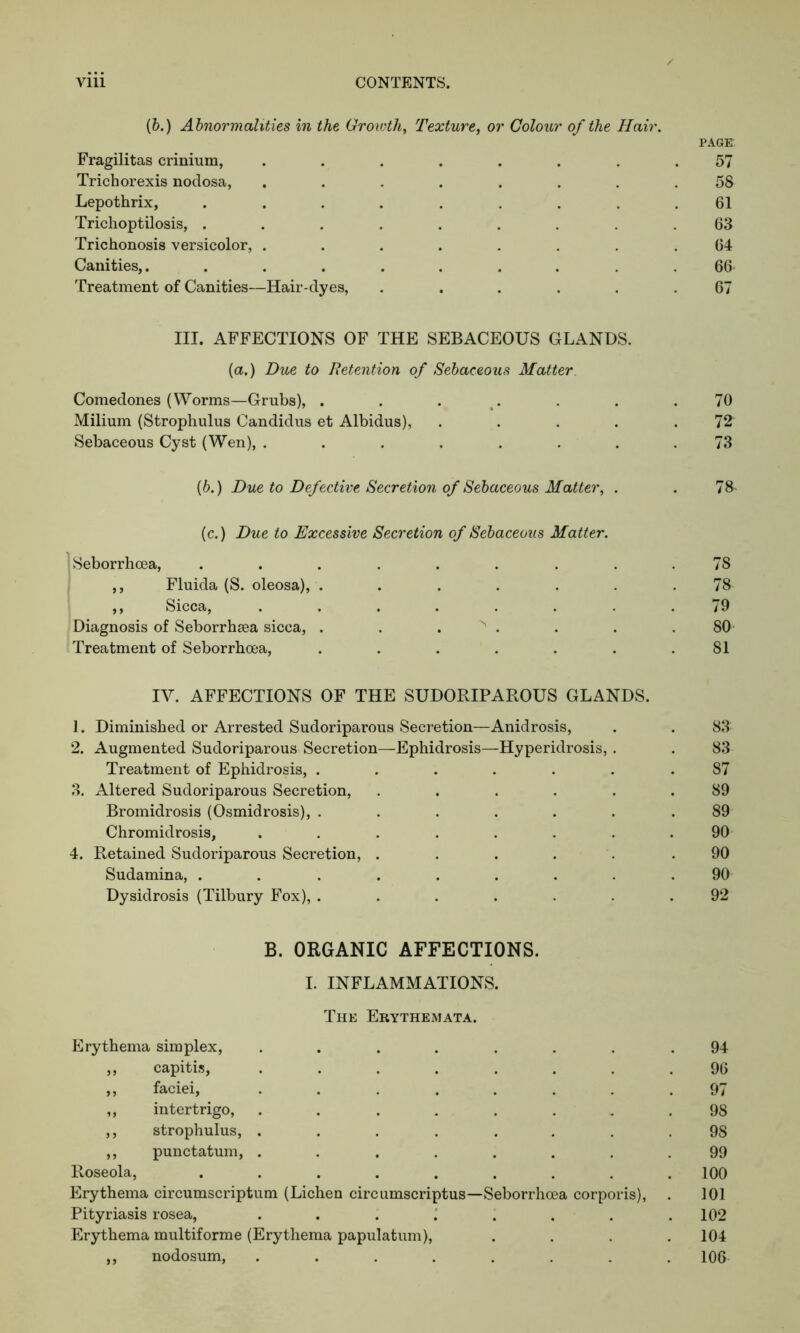 (b.) Abnormalities in the Growth, Texture, or Colour of the Hair. PAGE Fragilitas crinium, ........ 57 Trichorexis nodosa, ........ 58 Lepothrix, ......... 61 Trichoptilosis, ......... 63 Trichonosis versicolor, ........ 64 Canities,. ......... 66- Treatment of Canities—Hair-dyes, ...... 67 III. AFFECTIONS OF THE SEBACEOUS GLANDS, (a.) Due to Retention of Sebaceous Matter. Comedones (Worms—Grubs), . . . . . .70 Milium (Strophulus Candidus et Albidus), ..... 72 Sebaceous Cyst (Wen), ........ 73 (6.) Due to Defective Secretion of Sebaceous Matter, . . 78- (c.) Due to Excessive Secretion of Sebaceous Matter. Seborrhoea, ......... 78 ,, Fluida (S. oleosa), ....... 78 ,, Sicca, ........ 79 Diagnosis of Seborrhsea sicca, . . . > . . . .80' Treatment of Seborrhoea, . . . . . . .81 IV. AFFECTIONS OF THE SUDORIPAROUS GLANDS. 1. Diminished or Arrested Sudoriparous Secretion—Anidrosis, . . 83 2. Augmented Sudoriparous Secretion—Ephidrosis—Hyperidrosis, . . 83 Treatment of Ephidrosis, ....... 87 3. Altered Sudoriparous Secretion, ...... 89 Bromidrosis (Osmidrosis), ....... 89 Chromidrosis, . . . . . . . .90 4. Retained Sudoriparous Secretion, ..... .90 Sudamina, ......... 90 Dysidrosis (Tilbury Fox), ....... 92 B. ORGANIC AFFECTIONS. I. INFLAMMATIONS. The Erythemata. Erythema simplex, ........ 94 ,, capitis, ........ 96 ,, faciei, ........ 97 „ intertrigo, ........ 98 ,, strophulus, ........ 98 ,, punctatum, ........ 99 Roseola, ......... 100 Erythema circumscriptum (Lichen circumscriptus—Seborrhoea corporis), . 101 Pityriasis rosea, . . . . . . . .102 Erythema multiforme (Erythema papulatum), .... 104 ,, nodosum, ........ 106