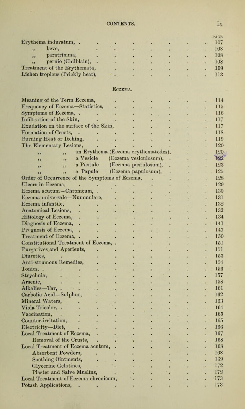 Erythema induratum, . ,, lseve, ,, paratrimma, „ pernio (Chilblain), . Treatment of the Erythemata, Lichen tropicus (Prickly heat), Eczema. Meaning of the Term Eczema, .... Frequency of Eczema—Statistics, .... Symptoms of Eczema, ...... Infiltration of the Skin, ..... Exudation on the surface of the Skin, Formation of Crusts, ...... Burning Heat or Itching, ..... The Elementary Lesions, ..... ,, ,, an Erythema (Eczema erytliematodes), ,, ,, a Vesicle (Eczema vesiculosum), . ,, ,, a Pustule (Eczema pustulosum), ,, ,, a Papule (Eczema papulosum), ■Order of Occurrence of the Symptoms of Eczema, Ulcers in Eczema, ...... Eczema acutum —Chronicum, ..... Eczema universale—Nummulare, . Eczema infantile, ...... Anatomical Lesions, ...... ^Etiology of Eczema, ...... Diagnosis of Eczema, ...... Prognosis of Eczema, ...... Treatment of Eczema, ...... Constitutional Treatment of Eczema, .... Purgatives and Aperients, ..... Diuretics, ....... Anti-strumous Remedies, ..... Tonics, ........ Strychnia, ....... Arsenic, ....... Alkalies—Tar, ....... Carbolic Acid—Sulphur, ..... Mineral Waters, ...... Viola Tricolor, ....... Vaccination, ....... Counter-irritation, ...... Electricity—Diet, ...... Local Treatment of Eczema, ..... Removal of the Crusts, ..... Local Treatment of Eczema acutum, .... Absorbent Powders, ..... Soothing Ointments, ..... Glycerine Gelatines, . Plaster and Salve Muslins, .... Local Treatment of Eczema chronicum, Potash Applications, ...... PAGE . 107 . 108 108 . 108 109 . 113 114 115 116 117 117 118 119 120 120 >22 123 125 128 129 130 131 132 132 134 141 147 150 151 151 153 154 156 157 158 161 162 163 164 165 165 166 167 168 16S 168 169 172 172 173 173