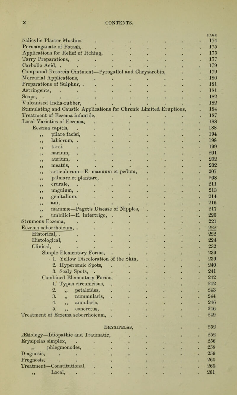 PAGE Salicylic Plaster Muslins, 174 Permanganate of Potash, 175 Applications for Relief of Itching, 175 Tarry Preparations, .... 177 Carbolic Acid, ..... 179 Compound Resorcin Ointment—Pyrogallol and Chrysarobin, 179 Mercurial Applications, 180 Preparations of Sulphur, . . 181 Astringents, ..... 181 Soaps, ...... 182 Vulcanised India-rubber, 182 Stimulating and Caustic Applications for Chronic Limited Eruptions, 184 Treatment of Eczema infantile, 187 Local Varieties of Eczema, 188 Eczema capitis, .... 188 ,, pilare faciei, 194 ,, labiorum, .... 198 ,, tarsi, .... 199 ,, narium, .... 201 ,, aurium, .... 202 ,, meatfts, .... 202 ,, articulorum—E. manuum et pedum, 207 ,, palmare et plantare, 208 ,, crurale, .... 211 ,, unguium, .... 213 ,, genitalium, 214 „ ani, .... 216 ,, mammae—Paget’s Disease of Nipples, 217 ,, umbilici—E. intertrigo, . 220 Strumous Eczema, .... 221 Eczema seborrhoicum, .... 222 Historical, ..... 222 Histological, .... 224 Clinical, ..... 232 Simple Elementary Forms, 239 1. Yellow Discoloration of the Skin, 239 2. Hypersemic Spots, 240 3. Scaly Spots, . 241 Combined Elementary Forms, 242 1* Typus circumcisus, 242 2. ,, petaloides, 243 3. ,, nummularis, 244 4. ,, annularis, 246 5. ,, concretus, 246 Treatment of Eczema seborrhoicum, . 249 Erysipelas, 252 ^Etiology—Idiopathic and Traumatic, 252 Erysipelas simplex, .... 256 ,, phlegmonodes, 258 Diagnosis, ..... 259 Prognosis, ..... 260 Treatment—Constitutional, 260 ,, Local, .... 261