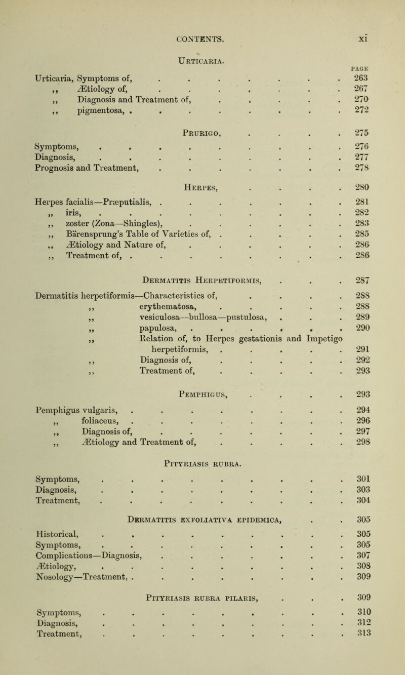 Urticaria. Urticaria, Symptoms of, ,, ^Etiology of, ... ,, Diagnosis and Treatment of, ,, pigmentosa, . Prurigo, Symptoms, ..... Diagnosis, ..... Prognosis and Treatment, Herpes, Herpes facialis—Prseputialis, . „ iris, . . . . . ,, zoster (Zona—Shingles), ,, Barensprung’s Table of Varieties of, . ,, /Etiology and Nature of, ,, Treatment of, . PAGE 263 267 270 272 275 276 277 278 280 281 282 283 285 286 286 Dermatitis Herpetiformis, . . . 287 Dermatitis herpetiformis—Characteristics of, .... 28S ,, erythematosa, ..... 288 ,, vesiculosa—bullosa—pustulosa, . . . 289 „ papulosa, . . . . . . 290 ,, Relation of, to Herpes gestationis and Impetigo herpetiformis, ..... 291 ,, Diagnosis of, ..... 292 ,, Treatment of, .... 293 Pemphigus, .... 293 Pemphigus vulgaris, ........ 294 ,, foliaceus, ........ 296 ,, Diagnosis of, ...... 297 ,, ^Etiology and Treatment of, .... 298 Pityriasis rubra. Symptoms, Diagnosis, Treatment, 301 303 304 Dermatitis exfoliativa epidemica, 305 Historical, Symptoms, Complications—Diagnosis, /Etiology, Nosology—Treatment, . 305 305 307 308 309 Pityriasis rubra pilaris, 309 Symptoms, Diagnosis, Treatment, 310 312 313
