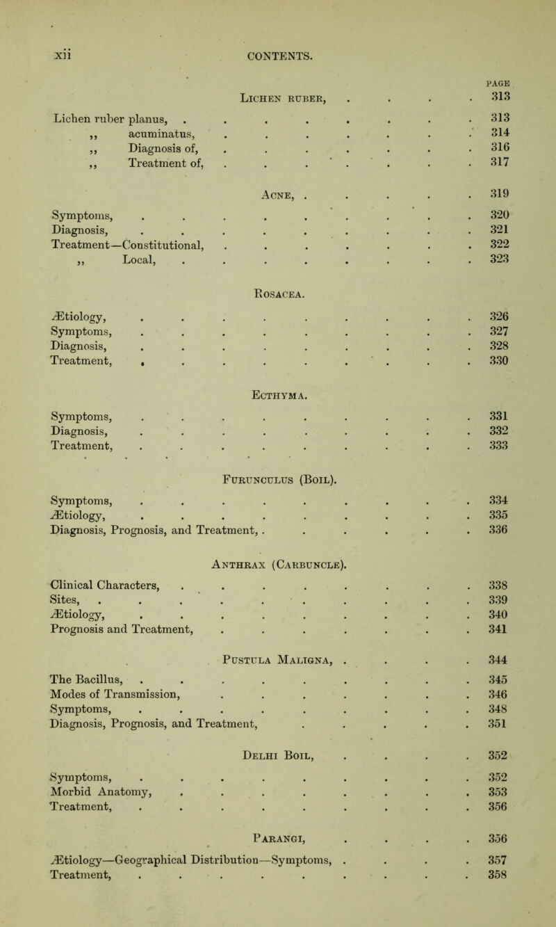 Lichen ruber, PAGE 313 Lichen ruber planus, • • . . . 313 ,, acuminatus, , # , . 314 ,, Diagnosis of, • . 316 ,, Treatment of, 317 Acne, . 319 Symptoms, • • • • 320 Diagnosis, . 321 Treatment—Constitutional, • . . . . 322 ,, Local, • 323 -Etiology, PvOSACEA. 326 Symptoms, . 327 Diagnosis, . 328 Treatment, , 330 Symptoms, Ecthyma. 331 Diagnosis, 332 Treatment, • 333 Symptoms, Furunculus (Boil). 334 Etiology, . 335 Diagnosis, Prognosis, and Treatment, . • • 336 Clinical Characters, Anthrax (Carbuncle). 338 Sites, 339 Etiology, 340 Prognosis and Treatment, 341 Pustula Maligna, . 344 The Bacillus, 345 Modes of Transmission, 346 Symptoms, . 348 Diagnosis, Prognosis, and Treatment, 351 Delhi Boil, 352 Symptoms, .... 352 Morbid Anatomy, . 353 Treatment, 356 Parangi, 356 Etiology—Geographical Distribution—Symptoms, . 357