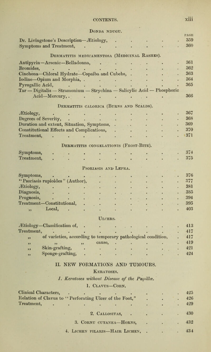 Donda ndugu. PAGE Dr. Livingstone’s Description—^Etiology, ..... 359 Symptoms and Treatment, ....... 360 Dermatitis medicamentosa (Medicinal Rashes). Antipyrin—Arsenic—Belladonna, . . . Bromides, ......... Cinchona—Chloral Hydrate—Copaiba and Cubebs, .... Iodine—Opium and Morphia, ....... Pyrogallic Acid, ........ Tar — Digitalis — Stramonium — Strychina — Salicylic Acid — Phosphoric Acid—Mercury, ....... 361 362 363 364 365 366 Dermatitis calorica (Burns and Scalds). JEtiology, ....... Degrees of Severity, ...... Duration and extent, Situation, Symptoms, . Constitutional Effects and Complications, Treatment, ....... Dermatitis congelationis (Frost-Bite). Symptoms, ....... Treatment, ....... Psoriasis and Lepra. Symptoms, “Psoriasis rupioides” (Author), JEtiology, Diagnosis, Prognosis, Treatment—Constitutional, ,, Local, Ulcers Etiology—Classification of, Treatment, 99 99 of varieties, according to temporary pathological condition, ,, ,, cause. Skin-grafting, Sponge-grafting, 367 368 369 370 371 374 375 376 377 381 385 394 395 403 413 417 417 419 421 424 II. NEW FORMATIONS AND TUMOURS. Keratoses. I. Keratoses without Disease of the Papillce. 1. Clavus—Corn. Clinical Characters, ........ 425 Relation of Clavus to ‘ ‘ Perforating Ulcer of the Foot, ” . . . 426 Treatment, . . . . . . . . . 429 2. Callositas, .... 430 3. Cornu cutanea—Horns, . . . 432 4. Lichen pilaris—Hair Lichen, . . .434