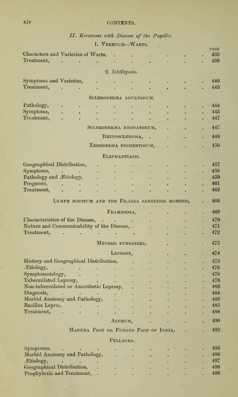 II. Keratoses with Disease of the Papilla}. 1. Verruca—Warts. Characters and Varieties of Warts, .... Treatment, ....... 2. Ichthyosis. Symptoms and Varieties, .... Treatment, ...... Scleroderma adultorum. Pathology, ...... Symptoms, . Treatment, ...... Scleroderma neonatorum, Rhinoscleroma, Xeroderma pigmentosum, Elephantiasis. Geographical Distribution, .... Symptoms, ...... Pathology and ^Etiology, .... Prognosis, ...... Treatment, ...... Lymph scrotum and the Filaria sanguinis hominis, Frambcesia, Characteristics of the Disease, ...... Nature and Communicability of the Disease, .... Treatment, ........ Mycosis fungoides, Leprosy, History and Geographical Distribution, ^Etiology, ....... Symptomatology, ...... Tuberculated Leprosy, ..... Non-tuberculated or Anaesthetic Leprosy, Diagnosis, ....... Morbid Anatomy and Pathology, .... Bacillus Leprae, ...... Treatment, . . . . . Ainhum, Madura Foot or Fungus Foot of India, Pellagra. Symptoms, ....... Morbid Anatomy and Pathology, .... .Etiology, ....... Geographical Distribution, ..... Prophylaxis and Treatment, ..... l’AGE 435 439 . 440 . 443 444 445 447 447 448 450 457 458 459 461 462 466 469 470 471 472 472 474 475 476 478 478 482 484 485 485 488 490 492 495 496 497 498 499