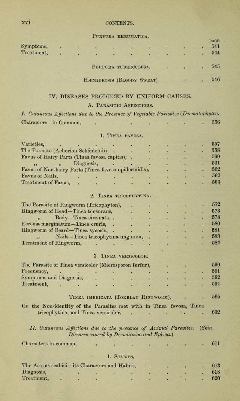 Symptoms, Treatment, Purpura rheumatica. page . 541 . 544 Purpura tuberculosa, . 545 H^emidrosis (Bloody Sweat) . 546 IV. DISEASES PRODUCED BY UNIFORM CAUSES. A. Parasitic Affections. I. Cutaneous Affections due to the Presence of Vegetable Parasites (Dermatophyta). ■Characters—in Common, ....... 556 1. Tinea favosa. Varieties, ......... 557 The Parasite (Achorion Schonleinii), ...... 558 Favus of Hairy Parts (Tinea favosa capitis), ..... 560 ,, ,, Diagnosis, ...... 561 Favus of Non-hairy Parts (Tinea favosa epidermidis), . . . 562 Favus of Nails, ........ 562 Treatment of Favus, ........ 563 2. Tinea tricophytina The Parasite of Ringworm (Tricophyton), Ringworm of Head—Tinea tonsurans, „ Body—Tinea circinata, . Eczema marginatum—Tinea cruris, Ringworm of Beard—Tinea sycosis, . ,, Nails—Tinea tricophytina unguium, Treatment of Ringworm, 3. Tinea versicolor. The Parasite of Tinea versicolor (Microsporon furfur), . . . 590 Frequency, ......... 591 Symptoms and Diagnosis, ....... 592 Treatment, ......... 594 Tinea imbricata (Tokelau Ringworm), . . 595 On the Non-identity of the Parasites met with in Tinea favosa, Tinea tricophytina, and Tinea versicolor, . . . . . 602 II. Cutaneous Affections due to the presence of Animal Parasites. (Skin Diseases caused by Dermatozoa and Epizoa.) Characters in common, . . . . . . .611 1. Scabies. The Acarus scabiei—its Characters and Habits, .... 613 Diagnosis, ......... 618 Treatment, ... ..... 620 573 578 580 581 583 584