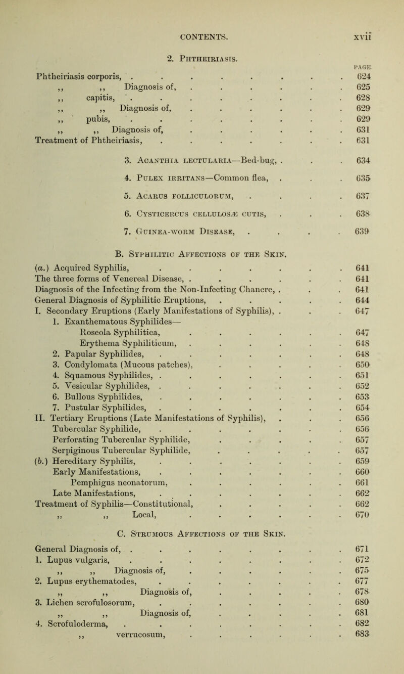 2. Phtheiriasis. Phtheiriasis corporis, ...... ,, ,, Diagnosis of, ,, capitis, ...... ,, ,, Diagnosis of, ,, pubis, ...... ,, ,, Diagnosis of, ... Treatment of Phtheiriasis, ..... 3. Acanthia lectularia—Bed-bug, . 4. Pulex irritans—Common flea, 5. Acarus folliculorum, 6. Cysticercus cellulose cutis, 7. Guinea-worm Disease, B. Syphilitic Affections of the Skin. (a.) Acquired Syphilis, ..... The three forms of Venereal Disease, .... Diagnosis of the Infecting from the Non-Infecting Chancre, . General Diagnosis of Syphilitic Eruptions, I. Secondary Eruptions (Early Manifestations of Syphilis), . 1. Exanthematous Syphilides— Roseola Syphilitica, .... Erythema Syphiliticum, .... 2. Papular Syphilides, ..... 3. Condylomata (Mucous patches), 4. Squamous Syphilides, ..... 5. Vesicular Syphilides, ..... 6. Bullous Syphilides, ..... 7. Pustular Syphilides, ..... II. Tertiary Eruptions (Late Manifestations of Syphilis), Tubercular Syphilide, ..... Perforating Tubercular Syphilide, Serpiginous Tubercular Syphilide, (6.) Hereditary Syphilis, ..... Early Manifestations, ..... Pemphigus neonatorum, .... Late Manifestations, . . Treatment of Syphilis—Constitutional, „ ,, Local, .... C. Strumous Affections of the Skin. General Diagnosis of, . 1. Lupus vulgaris, ,, ,, Diagnosis of, 2. Lupus erythematodes, ,, ,, Diagnosis of, 3. Lichen scrofulosorum, ,, ,, Diagnosis of, 4. Scrofuloderma, ,, verrucosum, page 624 625 628 629 629 631 631 634 635 637 638 639 641 641 641 644 647 647 648 648 650 651 652 65.3 654 656 656 657 657 659 660 661 662 662 670 671 672 675 677 678 680 681 682 683 verrucosum.