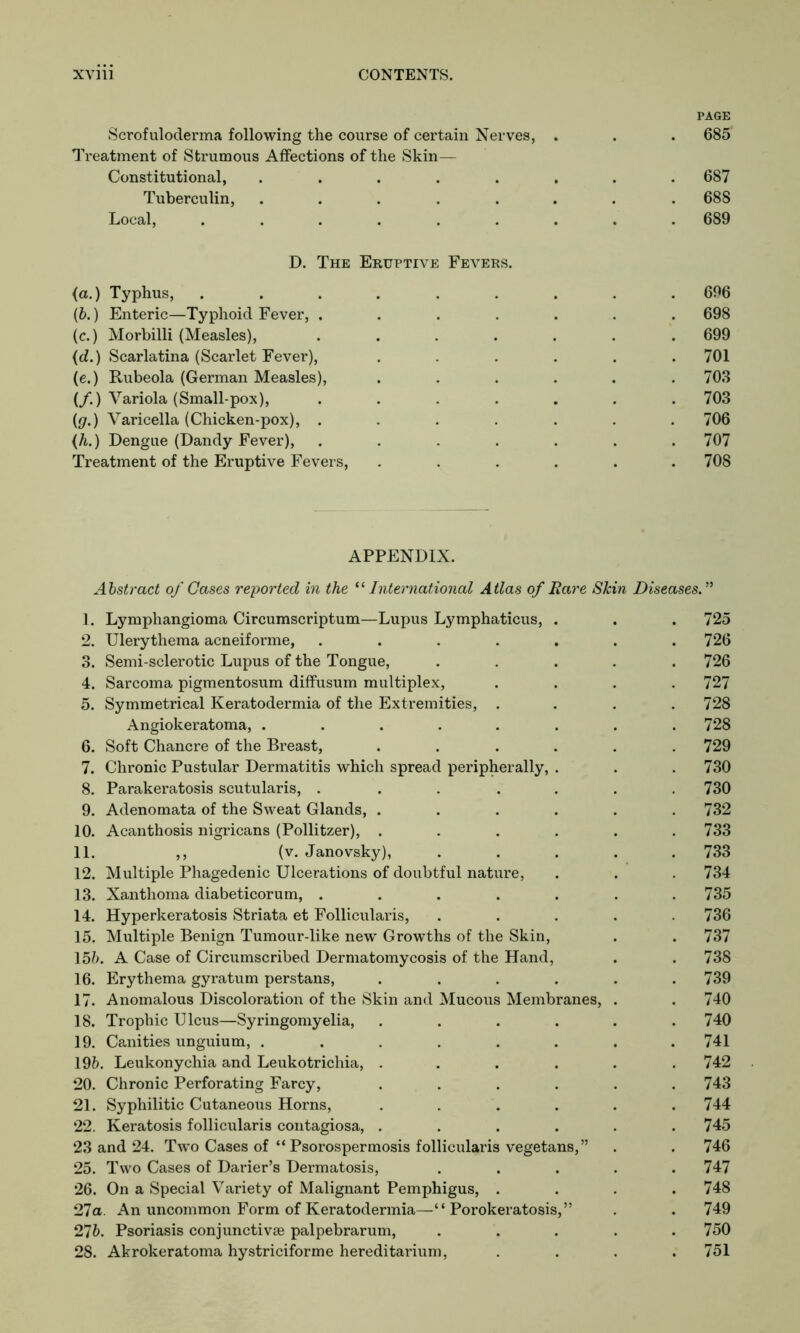 PAGE Scrofuloderma following the course of certain Nerves, . . . 685 Treatment of Strumous Affections of the Skin— Constitutional, ........ 687 Tuberculin, ........ 688 Local, ......... 689 D. The Eruptive Fevers. (a.) Typhus, ......... 696 (b.) Enteric—Typhoid Fever, ....... 698 (c.) Morbilli (Measles), ....... 699 (d.) Scarlatina (Scarlet Fever), ...... 701 (e.) Rubeola (German Measles), ...... 703 (/.) Variola (Small-pox), ....... 703 ((/.) Varicella (Chicken-pox), . . . . . . .706 (h.) Dengue (Dandy Fever), ....... 707 Treatment of the Eruptive Fevers, ...... 708 APPENDIX. Abstract of Gases reported in the “ International Atlas of Rare Skin Diseases.” 1. Lymphangioma Circumscriptum—Lupus Lymphaticus, . . . 725 2. Ulerythema acneiforme, . . . . . . .726 3. Semi-sclerotic Lupus of the Tongue, ..... 726 4. Sarcoma pigmentosum diffusum multiplex, .... 727 5. Symmetrical Keratodermia of the Extremities, .... 728 Angiokeratoma, ........ 728 6. Soft Chancre of the Breast, ...... 729 7. Chronic Pustular Dermatitis which spread peripherally, . . . 730 8. Parakeratosis scutularis, ....... 730 9. Adenomata of the Sweat Glands, ...... 732 10. Acanthosis nigricans (Pollitzer), ...... 733 11. ,, (v. Janovsky), ..... 733 12. Multiple Phagedenic Ulcerations of doubtful nature, . . . 734 13. Xanthoma diabeticorum, ....... 735 14. Hyperkeratosis Striata et Follicularis, ..... 736 15. Multiple Benign Tumour-like new Growths of the Skin, . . 737 15?). A Case of Circumscribed Dermatomycosis of the Hand, . . 738 16. Erythema gyratum perstans, . . . . . .739 17. Anomalous Discoloration of the Skin and Mucous Membranes, . . 740 18. Trophic Ulcus—Syringomyelia, . . . . . .740 19. Canities unguium, ........ 741 19b. Leukonychia and Leukotrichia, ...... 742 20. Chronic Perforating Farcy, ...... 743 21. Syphilitic Cutaneous Horns, ...... 744 22. Keratosis follicularis contagiosa, ...... 745 23 and 24. Two Cases of “ Psorospermosis follicularis vegetans,” . . 746 25. Two Cases of Darier’s Dermatosis, ..... 747 26. On a Special Variety of Malignant Pemphigus, .... 748 27a. An uncommon Form of Keratodermia—“Porokeratosis,” . . 749 27b. Psoriasis conjunctive palpebrarum, ..... 750 28. Akrokeratoma hystriciforme hereditarium, .... 751