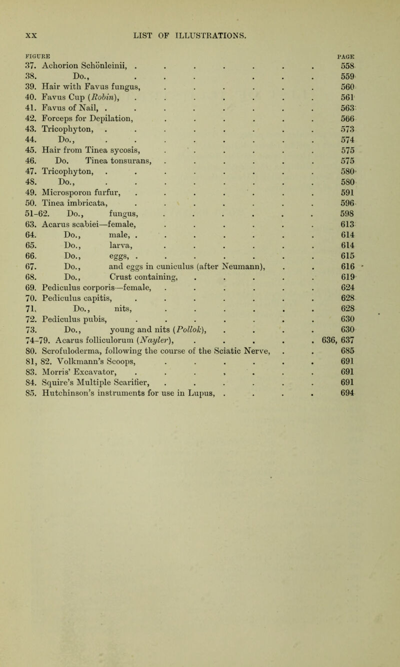 38. Do., 559 39. Hair with Favus fungus, 560 40. Favus Cup {Robin), .... 561 41. Favus of Nail, ..... 563 42. Forceps for Depilation, 566 43. Tricophyton, ..... 573 44. Do., ..... 574 45. Hair from Tinea sycosis, 575 46. Do. Tinea tonsurans, 575 47. Tricophyton, ..... 580* 48. Do., ..... 580 49. Microsporon furfur, .... 591 50. Tinea imbricata, .... 596 51-62. Do., fungus, 598 63. Acarus scabiei—female, 613 64. Do., male, .... 614 65. Do., larva, 614 66. Do., eggs, .... 615 67. Do., and eggs in cuniculus (after Neumann), 616 68. Do., Crust containing, 619 69. Pediculus corporis—female, 624 70. Pediculus capitis, .... 628 7L Do., nits, 628 72. Pediculus pubis, .... 630 73. Do., young and nits [Pollok), 630 74-79. Acarus folliculorum (Nayler), 636, 637 80. Scrofuloderma, following the course of the Sciatic Nerve, 685 81, 82. Volkmann’s Scoops, 691 83. Morris’ Excavator, .... 691 84. Squire’s Multiple Scarifier, 691 85. Hutchinson’s instruments for use in Lupus, . 694