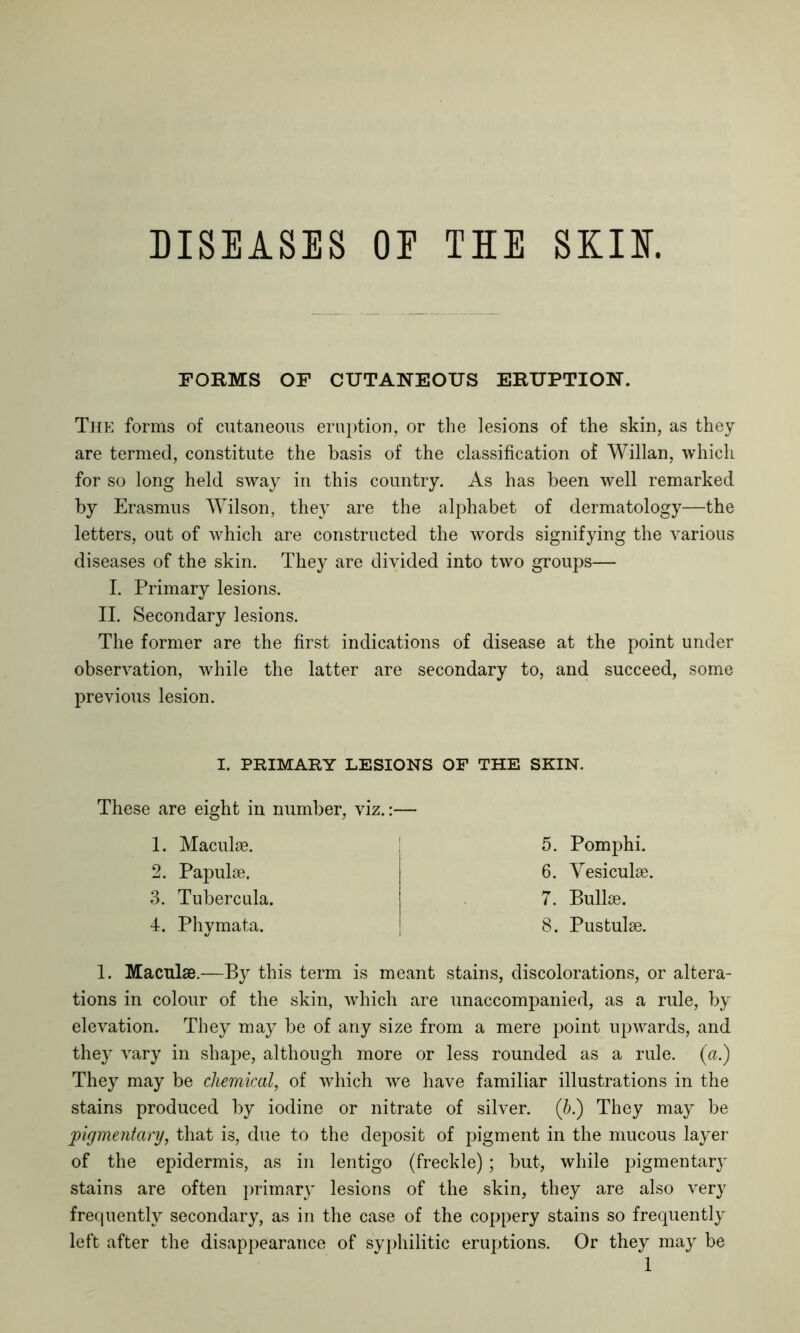 DISEASES OE THE SKIIT. FORMS OF CUTANEOUS ERUPTION. The forms of cutaneous eruption, or the lesions of the skin, as they are termed, constitute the basis of the classification of Willan, which for so long held sway in this country. As has been well remarked by Erasmus Wilson, they are the alphabet of dermatology—the letters, out of which are constructed the words signifying the various diseases of the skin. They are divided into two groups— I. Primary lesions. II. Secondary lesions. The former are the first indications of disease at the point under observation, while the latter are secondary to, and succeed, some previous lesion. I. PRIMARY LESIONS OF THE SKIN. These are eight in number, viz.:— 1. Maculae. 2. Papulae. 3. Tubercula. 4. Phymata. 5. Pomphi. 6. Vesiculae. 7. Bullae. 8. Pustulae. 1. Maculae.—By this term is meant stains, discolorations, or altera- tions in colour of the skin, which are unaccompanied, as a rule, by elevation. They may be of any size from a mere point upwards, and they vary in shape, although more or less rounded as a rule, (a.) They may be chemical, of which we have familiar illustrations in the stains produced by iodine or nitrate of silver. (b.) They may be pigmentary, that is, due to the deposit of pigment in the mucous layer of the epidermis, as in lentigo (freckle); but, while pigmentary stains are often primar}' lesions of the skin, they are also very frequently secondary, as in the case of the coppery stains so frequently left after the disappearance of syphilitic eruptions. Or they may be