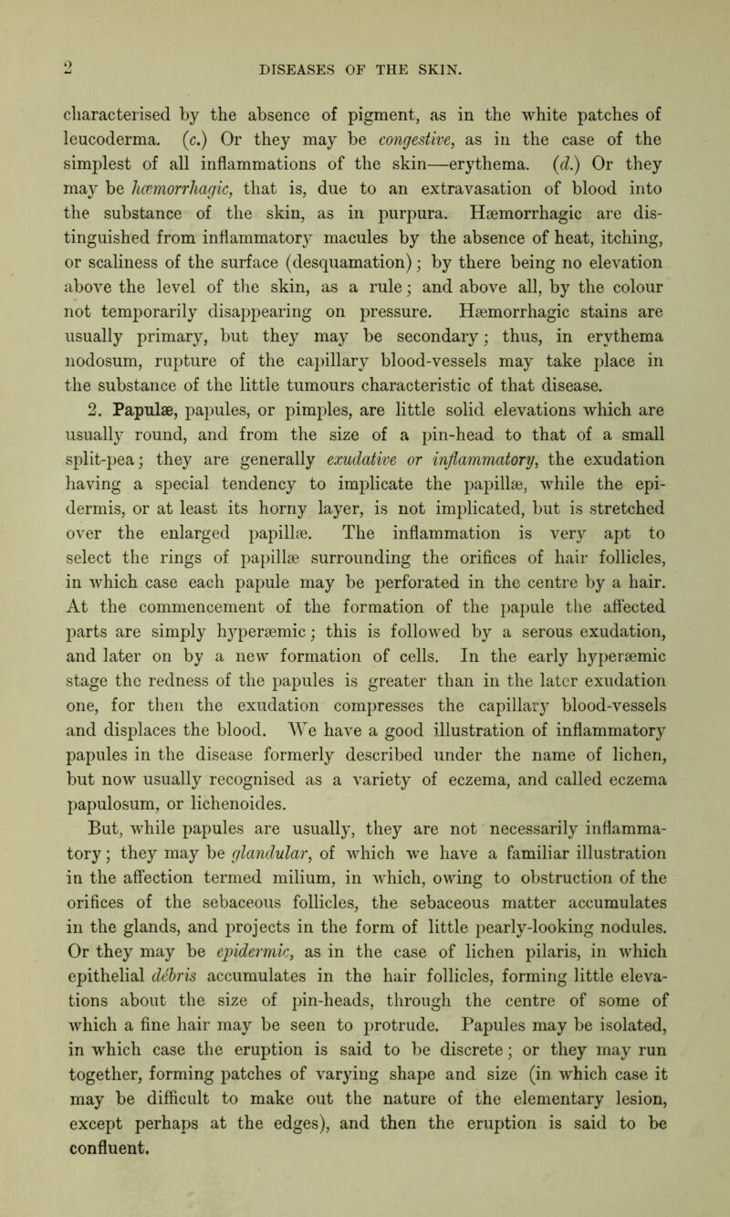 o characterised by the absence of pigment, as in the white patches of leucoderma. (c.) Or they may be congestive, as in the case of the simplest of all inflammations of the skin—erythema. (d.) Or they may be hcemorrhagic, that is, due to an extravasation of blood into the substance of the skin, as in purpura. Haemorrhagic are dis- tinguished from inflammatory macules by the absence of heat, itching, or scaliness of the surface (desquamation) • by there being no elevation above the level of the skin, as a rule; and above all, by the colour not temporarily disappearing on pressure. Haemorrhagic stains are usually primary, but they may be secondary; thus, in erythema nodosum, rupture of the capillary blood-vessels may take place in the substance of the little tumours characteristic of that disease. 2. Papulae, papules, or pimples, are little solid elevations which are usually round, and from the size of a pin-head to that of a small split-pea; they are generally exudative or inflammatory, the exudation having a special tendency to implicate the papillae, while the epi- dermis, or at least its horny layer, is not implicated, but is stretched over the enlarged papillae. The inflammation is very apt to select the rings of papillae surrounding the orifices of hair follicles, in which case each papule may be perforated in the centre by a hair. At the commencement of the formation of the papule the affected parts are simply hyperaemic; this is followed by a serous exudation, and later on by a new formation of cells. In the early hyperaemic stage the redness of the papules is greater than in the later exudation one, for then the exudation compresses the capillary blood-vessels and displaces the blood. We have a good illustration of inflammatory papules in the disease formerly described under the name of lichen, but now usually recognised as a variety of eczema, and called eczema papulosum, or lichenoides. But, while papules are usually, they are not necessarily inflamma- tory ; they may be glandular, of which we have a familiar illustration in the affection termed milium, in which, owing to obstruction of the orifices of the sebaceous follicles, the sebaceous matter accumulates in the glands, and projects in the form of little pearly-looking nodules. Or they may be epidermic, as in the case of lichen pilaris, in which epithelial dtbris accumulates in the hair follicles, forming little eleva- tions about the size of pin-heads, through the centre of some of which a fine hair may be seen to protrude. Papules may be isolated, in which case the eruption is said to be discrete; or they may run together, forming patches of varying shape and size (in which case it may be difficult to make out the nature of the elementary lesion, except perhaps at the edges), and then the eruption is said to be confluent.