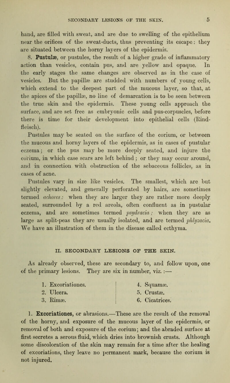 hand, are filled with sweat, and are due to swelling of the epithelium near the orifices of the sweat-ducts, thus preventing its escape: they are situated between the horny layers of the epidermis. 8. Pustulae, or pustules, the result of a higher grade of inflammatory action than vesicles, contain pus, and are yellow and opaque. In the early stages the same changes are observed as in the case of vesicles. But the papillae are studded with numbers of young cells, which extend to the deepest part of the mucous layer, so that, at the apices of the papillae, no line of demarcation is to be seen between the true skin and the epidermis. These young cells approach the surface, and are set free as embryonic cells and pus-corpuscles, before there is time for their development into epithelial cells (Rind- fleiscli). Pustules may be seated on the surface of the corium, or between the mucous and horny layers of the epidermis, as in cases of pustular eczema; or the pus may be more deeply seated, and injure the corium, in which case scars are left behind; or they may occur around, and in connection with obstruction of the sebaceous follicles, as in cases of acne. Pustules vary in size like vesicles. The smallest, which are but slightly elevated, and generally perforated by hairs, are sometimes termed achores: wThen they are larger they are rather more deeply seated, surrounded by a red areola, often confluent as in pustular eczema, and are sometimes termed psydracia: when they are as large as split-peas they are usually isolated, and are termed phlyzacia. We have an illustration of them in the disease called ecthyma. II. SECONDARY LESIONS OF THE SKIN. As already observed, these are secondary to, and follow upon, one of the primary lesions. They are six in number, viz. :— 1. Excoriationes. 2. Ulcera. 3. Rimse. 4. Squamae. 5. Crustae. 6. Cicatrices. 1. Excoriationes, or abrasions.—These are the result of the removal of the horny, and exposure of the mucous layer of the epidermis, or removal of both and exposure of the corium; and the abraded surface at first secretes a serous fluid, which dries into brownish crusts. Although some discoloration of the skin may remain for a time after the healing of excoriations, they leave no permanent mark, because the corium is not injured.