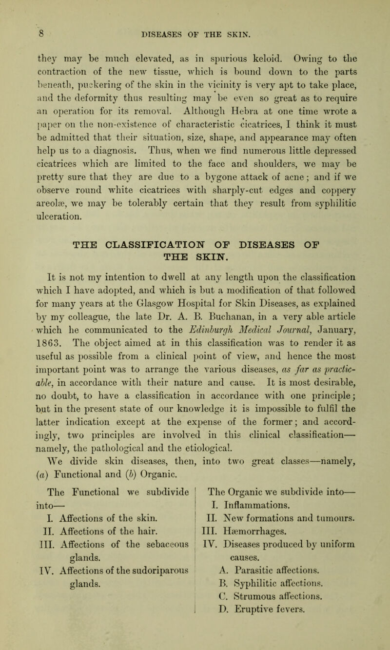 they may be much elevated, as in spurious keloid. Owing to the contraction of the new tissue, which is bound down to the parts beneath, puckering of the skin in the vicinity is very apt to take place, and the deformity thus resulting may be even so great as to require an operation for its removal. Although Hebra at one time wrote a paper on the non-existence of characteristic cicatrices, I think it must be admitted that their situation, size, shape, and appearance may often help us to a diagnosis. Thus, when we find numerous little depressed cicatrices which are limited to the face and shoulders, we may be pretty sure that they are due to a bygone attack of acne; and if we observe round white cicatrices with sharply-cut edges and coppery areolae, we may be tolerably certain that they result from syphilitic ulceration. THE CLASSIFICATION OF DISEASES OF THE SKIN. It is not my intention to dwell at any length upon the classification which I have adopted, and which is but a modification of that followed for many jmars at the Glasgow Hospital for Skin Diseases, as explained by my colleague, the late Dr. A. B. Buchanan, in a very able article which he communicated to the Edinburgh Medical Journal, January, 1863. The object aimed at in this classification was to render it as useful as possible from a clinical point of view, and hence the most important point was to arrange the various diseases, as far as practic- able, in accordance with their nature and cause. It is most desirable, no doubt, to have a classification in accordance with one principle; but in the present state of our knowledge it is impossible to fulfil the latter indication except at the expense of the former; and accord- ingly, two principles are involved in this clinical classification— namely, the pathological and the etiological. We divide skin diseases, then, into two great classes—namely, (a) Functional and (b) Organic. The Functional we subdivide into— I. Affections of the skin. II. Affections of the hair. III. Affections of the sebaceous glands. IV. Affections of the sudoriparous glands. The Organic we subdivide into— I. Inflammations. II. New formations and tumours. III. Haemorrhages. IV. Diseases produced by uniform causes. A. Parasitic affections. B. Syphilitic affections. C. Strumous affections. D. Eruptive fevers.