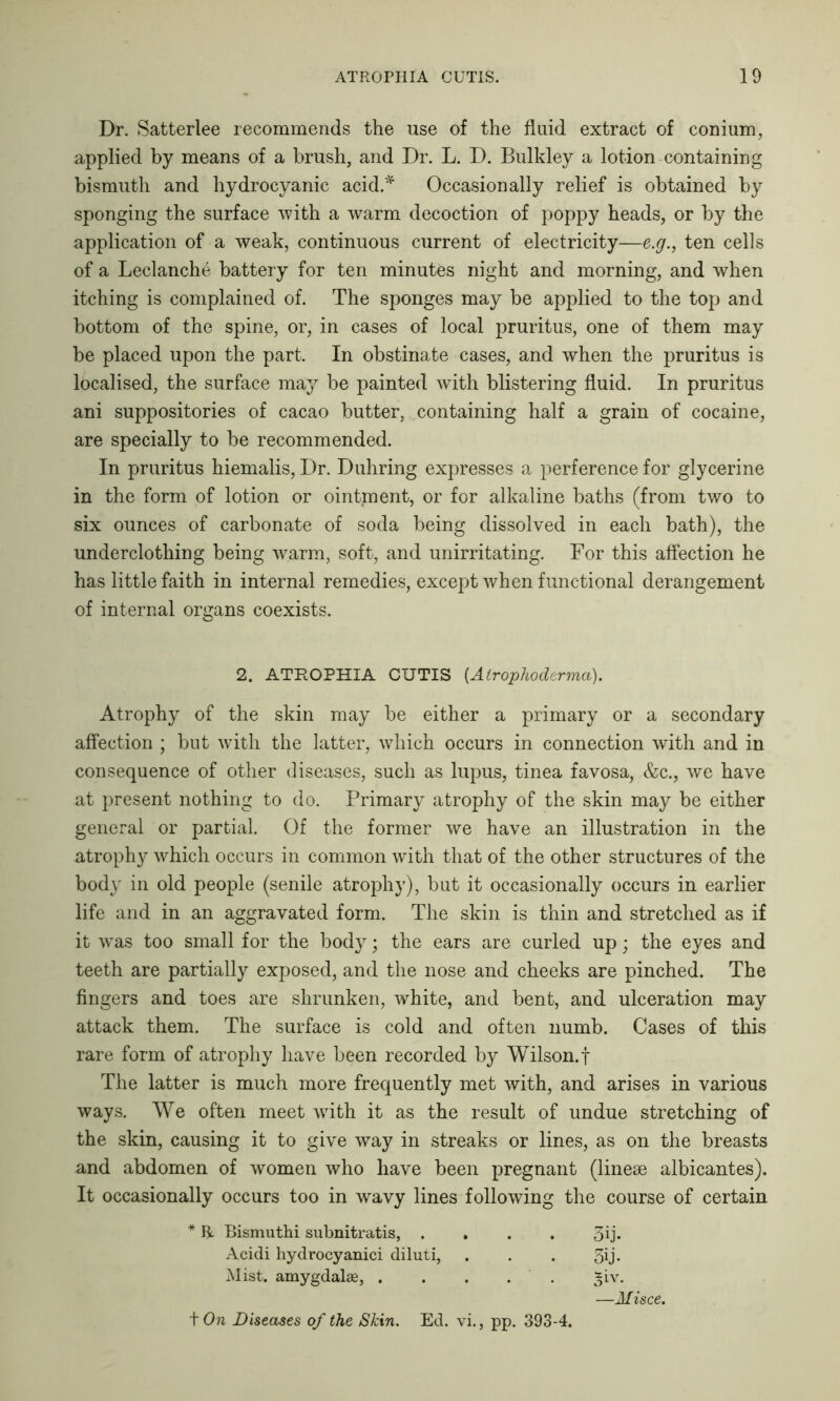 Dr. Satterlee recommends the use of the fluid extract of conium, applied by means of a brush, and Dr. L. D. Bulkley a lotion containing bismuth and hydrocyanic acid.* Occasionally relief is obtained by sponging the surface with a warm decoction of poppy heads, or by the application of a weak, continuous current of electricity—e.g., ten cells of a Leclanche battery for ten minutes night and morning, and when itching is complained of. The sponges may be applied to the top and bottom of the spine, or, in cases of local pruritus, one of them may be placed upon the part. In obstinate cases, and when the pruritus is localised, the surface may be painted with blistering fluid. In pruritus ani suppositories of cacao butter, containing half a grain of cocaine, are specially to be recommended. In pruritus hiemalis, Dr. Duhring expresses a perference for glycerine in the form of lotion or ointment, or for alkaline baths (from two to six ounces of carbonate of soda being dissolved in each bath), the underclothing being warm, soft, and unirritating. For this affection he has little faith in internal remedies, except when functional derangement of internal organs coexists. 2. ATROPHIA CUTIS (Atrophoderma). Atrophy of the skin may be either a primary or a secondary affection ; but with the latter, which occurs in connection with and in consequence of other diseases, such as lupus, tinea favosa, &c., we have at present nothing to do. Primary atrophy of the skin may be either general or partial. Of the former we have an illustration in the atrophy which occurs in common wdth that of the other structures of the body in old people (senile atrophy), but it occasionally occurs in earlier life and in an aggravated form. The skin is thin and stretched as if it was too small for the body; the ears are curled up; the eyes and teeth are partially exposed, and the nose and cheeks are pinched. The fingers and toes are shrunken, white, and bent, and ulceration may attack them. The surface is cold and often numb. Cases of this rare form of atrophy have been recorded by Wilson.f The latter is much more frequently met with, and arises in various ways. We often meet writh it as the result of undue stretching of the skin, causing it to give way in streaks or lines, as on the breasts and abdomen of women who have been pregnant (lineae albicantes). It occasionally occurs too in wavy lines following the course of certain * ft. Bismuthi subnitratis, .... 3ij* Acidi hydrocyanici diluti, . . . 3ij- Mist, amygdalae, . . . . ^iv. —Misce. \On Diseases of the Skin. Ed. vi., pp. 393-4.