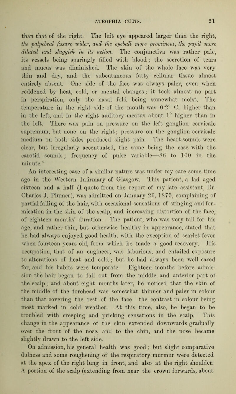 than that of the right. The left eye appeared larger than the right, the palpebral fissure wider, and the eyeball more prominent, the pupil more dilated and sluggish in its action. The conjunctiva was rather pale, its vessels being sparingly filled with blood; the secretion of tears and mucus was diminished. The skin of the whole face was very thin and dry, and the subcutaneous fatty cellular tissue almost entirely absent. One side of the face was always paler, even when reddened by heat, cold, or mental changes; it took almost no part in perspiration, only the nasal fold being somewhat moist. The temperature in the right side of the mouth was 0'2° C. higher than in the left, and in the right auditory meatus about 1° higher than in the left. There was pain on pressure on the left ganglion cervicale supremum, but none on the right; pressure on the ganglion cervicale medium on both sides produced slight pain. The heart-sounds were clear, but irregularly accentuated, the same being the case with the carotid sounds; frequency of pulse variable—86 to 100 in the minute.” An interesting case of a similar nature was under my care some time ago in the Western Infirmary of Glasgow. This patient, a lad aged sixteen and a half (I quote from the report of my late assistant, Dr. Charles J. Plumer), was admitted on January 26, 1875, complaining of partial falling of the hair, with occasional sensations of stinging and for- mication in the skin of the scalp, and increasing distortion of the face, of eighteen months’ duration. The patient, who was very tall for his age, and rather thin, but otherwise healthy in appearance, stated that he had always enjoyed good health, with the exception of scarlet fever when fourteen years old, from which he made a good recovery. His occupation, that of an engineer, was laborious, and entailed exposure to alterations of heat and cold; but he had always been well cared for, and his habits were temperate. Eighteen months before admis- sion the hair began to fall out from the middle and anterior part of the scalp; and about eight months later, he noticed that the skin of the middle of the forehead was somewhat thinner and paler in colour than that covering the rest of the face—the contrast in colour being most marked in cold weather. At this time, also, he began to be troubled with creeping and pricking sensations in the scalp. This change in the appearance of the skin extended downwards gradually over the front of the nose, and to the chin, and the nose became slightly drawn to the left side. On admission, his general health was good; but slight comparative dulness and some roughening of the respiratory murmur were detected at the apex of the right lung in front, and also at the right shoulder. A portion of the scalp (extending from near the crown forwards, about