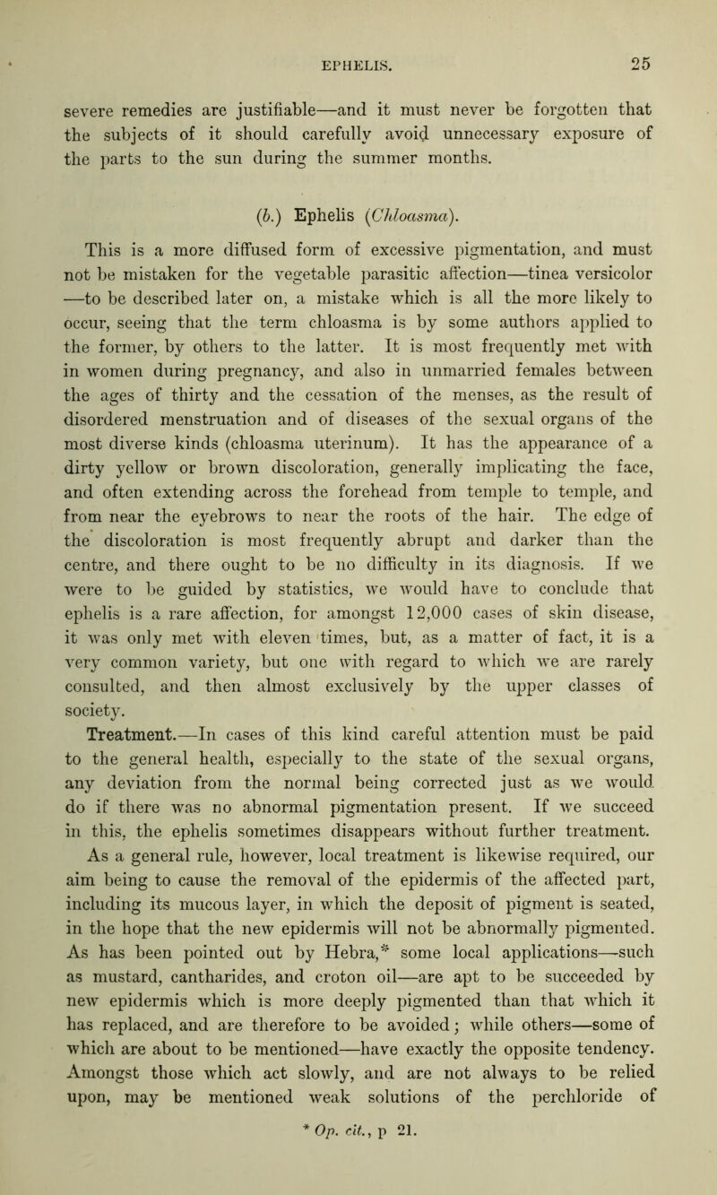 severe remedies are justifiable—and it must never be forgotten that the subjects of it should carefully avoid unnecessary exposure of the parts to the sun during the summer months. (b.) Ephelis (Chloasma). This is a more diffused form of excessive pigmentation, and must not be mistaken for the vegetable parasitic affection—tinea versicolor —to be described later on, a mistake which is all the more likely to occur, seeing that the term chloasma is by some authors applied to the former, by others to the latter. It is most frequently met with in women during pregnancy, and also in unmarried females between the ages of thirty and the cessation of the menses, as the result of disordered menstruation and of diseases of the sexual organs of the most diverse kinds (chloasma uterinum). It has the appearance of a dirty yellow or brown discoloration, generally implicating the face, and often extending across the forehead from temple to temple, and from near the eyebrows to near the roots of the hair. The edge of the discoloration is most frequently abrupt and darker than the centre, and there ought to be no difficulty in its diagnosis. If we were to be guided by statistics, we would have to conclude that ephelis is a rare affection, for amongst 12,000 cases of skin disease, it was only met with eleven times, but, as a matter of fact, it is a very common variety, but one with regard to which we are rarely consulted, and then almost exclusively by the upper classes of society. Treatment.—In cases of this kind careful attention must be paid to the general health, especially to the state of the sexual organs, any deviation from the normal being corrected just as we would, do if there was no abnormal pigmentation present. If we succeed in this, the ephelis sometimes disappears without further treatment. As a general rule, however, local treatment is likewise required, our aim being to cause the removal of the epidermis of the affected part, including its mucous layer, in which the deposit of pigment is seated, in the hope that the new epidermis will not be abnormally pigmented. As has been pointed out by Hebra,* some local applications—such as mustard, cantharides, and croton oil—are apt to be succeeded by new epidermis which is more deeply pigmented than that which it has replaced, and are therefore to be avoided; while others—some of which are about to be mentioned—have exactly the opposite tendency. Amongst those which act slowly, and are not always to be relied upon, may be mentioned weak solutions of the perchloride of Op. cit., p 21.