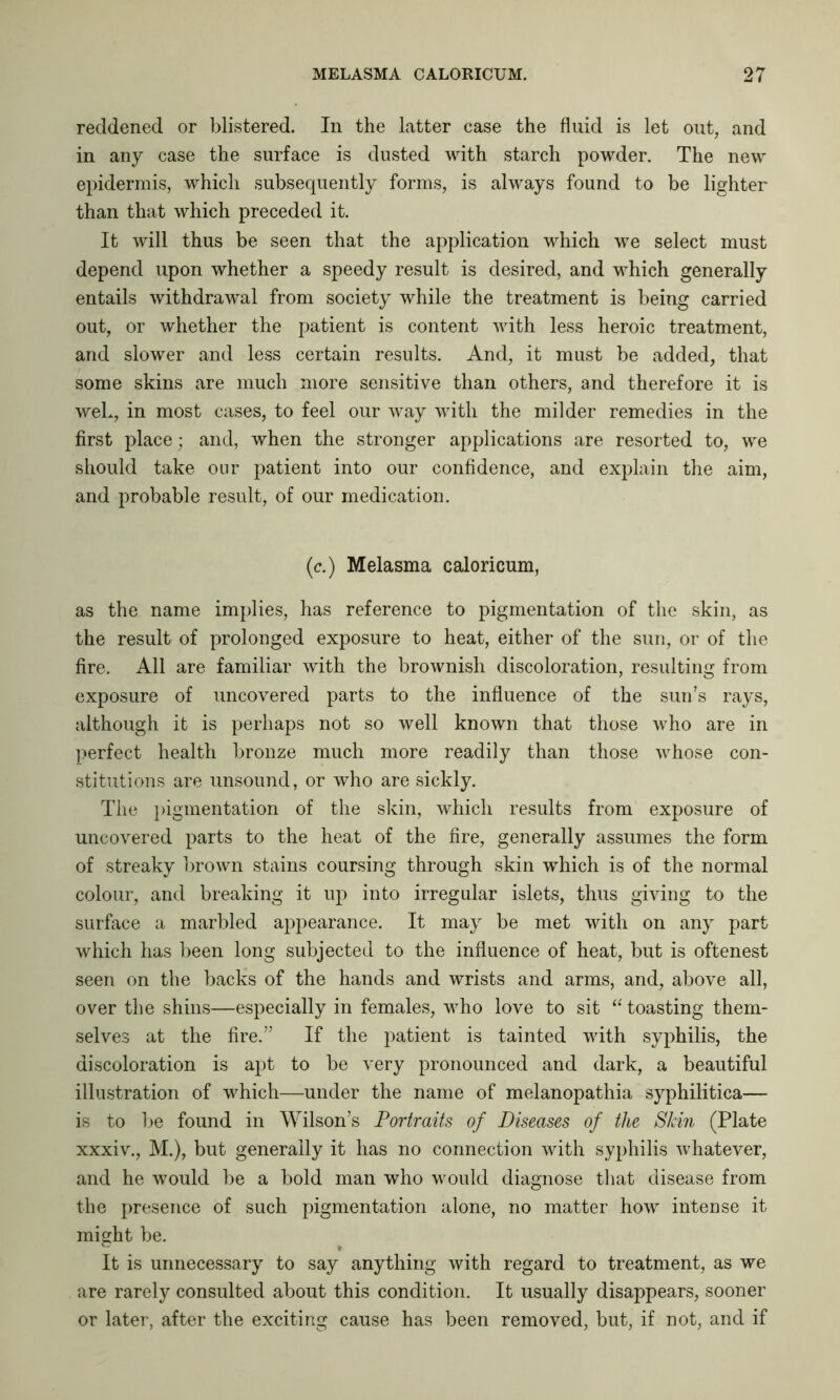 reddened or blistered. In the latter case the fluid is let out, and in any case the surface is dusted with starch powder. The new epidermis, which subsequently forms, is always found to be lighter than that which preceded it. It will thus be seen that the application which we select must depend upon whether a speedy result is desired, and which generally entails withdrawal from society while the treatment is being carried out, or whether the patient is content with less heroic treatment, and slower and less certain results. And, it must be added, that some skins are much more sensitive than others, and therefore it is weL, in most cases, to feel our way with the milder remedies in the first place; and, when the stronger applications are resorted to, we should take our patient into our confidence, and explain the aim, and probable result, of our medication. (c.) Melasma caloricum, as the name implies, has reference to pigmentation of the skin, as the result of prolonged exposure to heat, either of the sun, or of the fire. All are familiar with the brownish discoloration, resulting from exposure of uncovered parts to the influence of the sun’s rays, although it is perhaps not so well known that those who are in perfect health bronze much more readily than those whose con- stitutions are unsound, or who are sickly. The pigmentation of the skin, which results from exposure of uncovered parts to the heat of the fire, generally assumes the form of streaky brown stains coursing through skin which is of the normal colour, and breaking it up into irregular islets, thus giving to the surface a marbled appearance. It may be met with on any part which has been long subjected to the influence of heat, but is oftenest seen on the backs of the hands and wrists and arms, and, above all, over the shins—especially in females, who love to sit “ toasting them- selves at the fire.” If the patient is tainted with syphilis, the discoloration is apt to be very pronounced and dark, a beautiful illustration of which—under the name of melanopathia syphilitica— is to be found in Wilson’s Portraits of Diseases of the Skin (Plate xxxiv., M.), but generally it has no connection with syphilis whatever, and he would be a bold man who would diagnose that disease from the presence of such pigmentation alone, no matter how intense it might be. It is unnecessary to say anything with regard to treatment, as we are rarely consulted about this condition. It usually disappears, sooner or later, after the exciting cause has been removed, but, if not, and if