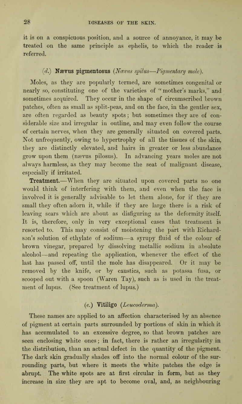 it is on a conspicuous position, and a source of annoj^ance, it may be treated on the same principle as ephelis, to which the reader is referred. (d.) Nsevus pigmentosus (Ncevus stilus—Pigmentary mole). Moles, as they are popularly termed, are sometimes congenital or nearly so, constituting one of the varieties of “ mother’s marks,” and sometimes acquired. They occur in the shape of circumscribed brown patches, often as small as split-peas, and on the face, in the gentler sex, are often regarded as beauty spots; but sometimes they are of con- siderable size and irregular in outline, and may even follow the course of certain nerves, when they are generally situated on covered parts. Not unfrequently, owing to hypertrophy of all the tissues of the skin, they are distinctly elevated, and hairs in greater or less abundance grow upon them (nsevus pilosus). In advancing years moles are not always harmless, as they may become the seat of malignant disease, especially if irritated. Treatment.—When they are situated upon covered parts no one would think of interfering with them, and even when the face is involved it is generally advisable to let them alone, for if they are small they often adorn it, while if they are large there is a risk of leaving scars which are about as disfiguring as the deformity itself. It is, therefore, only in very exceptional cases that treatment is resorted to. This may consist of moistening the part with Eichard- son’s solution of ethylate of sodium—a syrupy fluid of the colour of brown vinegar, prepared by dissolving metallic sodium in absolute alcohol—and repeating the application, whenever the effect of the last has passed off, until the mole has disappeared. Or it may be removed by the knife, or by caustics, such as potassa fusa, or scooped out with a spoon (Waren Tay), such as is used in the treat- ment of lupus. (See treatment of lupus.) (e.) Vitiligo (Leucoderma). These names are applied to an affection characterised by an absence of pigment at certain parts surrounded by portions of skin in which it has accumulated to an excessive degree, so that brown patches are seen enclosing white ones; in fact, there is rather an irregularity in the distribution, than an actual defect in the quantity of the pigment. The dark skin gradually shades off into the normal colour of the sur- rounding parts, but where it meets the -white patches the edge is abrupt. The white spots are at first circular in form, but as they increase in size they are apt to become oval, and, as neighbouring