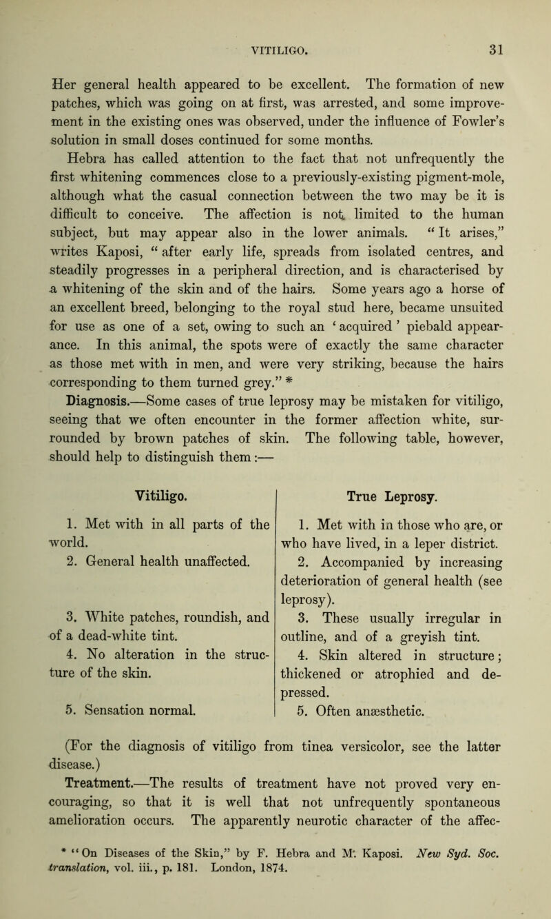 Her general health appeared to be excellent. The formation of new patches, which was going on at first, was arrested, and some improve- ment in the existing ones was observed, under the influence of Fowler’s solution in small doses continued for some months. Hebra has called attention to the fact that not unfrequently the first whitening commences close to a previously-existing pigment-mole, although what the casual connection between the two may be it is difficult to conceive. The affection is not limited to the human subject, but may appear also in the lower animals. “ It arises,” writes Kaposi, “ after early life, spreads from isolated centres, and steadily progresses in a peripheral direction, and is characterised by -a whitening of the skin and of the hairs. Some years ago a horse of an excellent breed, belonging to the royal stud here, became unsuited for use as one of a set, owing to such an £ acquired ’ piebald appear- ance. In this animal, the spots were of exactly the same character as those met with in men, and were very striking, because the hairs corresponding to them turned grey.” * Diagnosis.—Some cases of true leprosy may be mistaken for vitiligo, seeing that we often encounter in the former affection white, sur- rounded by brown patches of skin. The following table, however, should help to distinguish them :— Vitiligo. 1. Met with in all parts of the world. 2. General health unaffected. 3. White patches, roundish, and of a dead-white tint. 4. No alteration in the struc- ture of the skin. 5. Sensation normal. True Leprosy. 1. Met with in those who are, or who have lived, in a leper district. 2. Accompanied by increasing deterioration of general health (see leprosy). 3. These usually irregular in outline, and of a greyish tint. 4. Skin altered in structure; thickened or atrophied and de- pressed. 5. Often anaesthetic. (For the diagnosis of vitiligo from tinea versicolor, see the latter disease.) Treatment.—The results of treatment have not proved very en- couraging, so that it is well that not unfrequently spontaneous amelioration occurs. The apparently neurotic character of the affec- * “ On Diseases of the Skin,” by F. Hebra and M*. Kaposi. Ntw Syd. Soc. translation, vol. iii., p. 181. London, 1874.