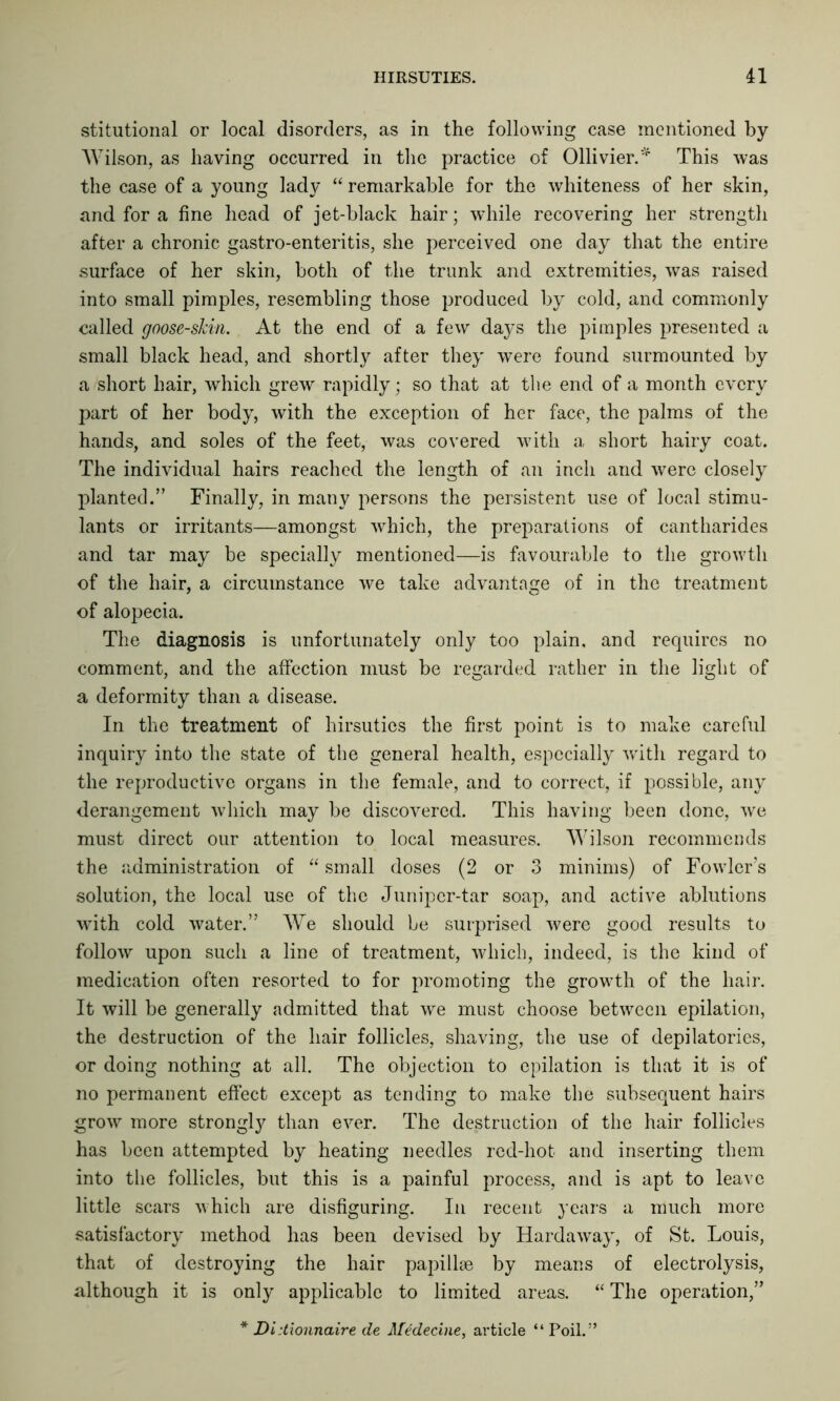 stitutional or local disorders, as in the following case mentioned by- Wilson, as having occurred in the practice of Ollivier.* This was the case of a young lady “ remarkable for the whiteness of her skin, and for a fine head of jet-black hair; while recovering her strength after a chronic gastro-enteritis, she perceived one day that the entire surface of her skin, both of the trunk and extremities, was raised into small pimples, resembling those produced by cold, and commonly called goose-skin. At the end of a few days the pimples presented a small black head, and shortly after they were found surmounted by a short hair, which grew rapidly; so that at the end of a month every part of her body, with the exception of her face, the palms of the hands, and soles of the feet, was covered with a short hairy coat. The individual hairs reached the length of an inch and were closely planted.” Finally, in many persons the persistent use of local stimu- lants or irritants—amongst which, the preparations of cantharides and tar may be specially mentioned—is favourable to the growth of the hair, a circumstance we take advantage of in the treatment of alopecia. The diagnosis is unfortunately only too plain, and requires no comment, and the affection must be regarded rather in the light of a deformity than a disease. In the treatment of hirsuties the first point is to make careful inquiry into the state of the general health, especially with regard to the reproductive organs in the female, and to correct, if possible, any derangement which may be discovered. This having been done, we must direct our attention to local measures. Wilson recommends the administration of “ small doses (2 or 3 minims) of Fowler’s solution, the local use of the Juniper-tar soap, and active ablutions with cold water.” We should be surprised were good results to follow upon such a line of treatment, which, indeed, is the kind of medication often resorted to for promoting the growth of the hair. It will be generally admitted that we must choose between epilation, the destruction of the hair follicles, shaving, the use of depilatories, or doing nothing at all. The objection to epilation is that it is of no permanent effect except as tending to make the subsequent hairs grow more strong^ than ever. The destruction of the hair follicles has been attempted by heating needles red-hot and inserting them into the follicles, but this is a painful process, and is apt to leave little scars which are disfiguring. In recent years a much more satisfactory method has been devised by Hardaway, of St. Louis, that of destroying the hair papillae by means of electrolysis, although it is only applicable to limited areas. “ The operation,” * Didionnaire de Medecine, article “ Poil.”