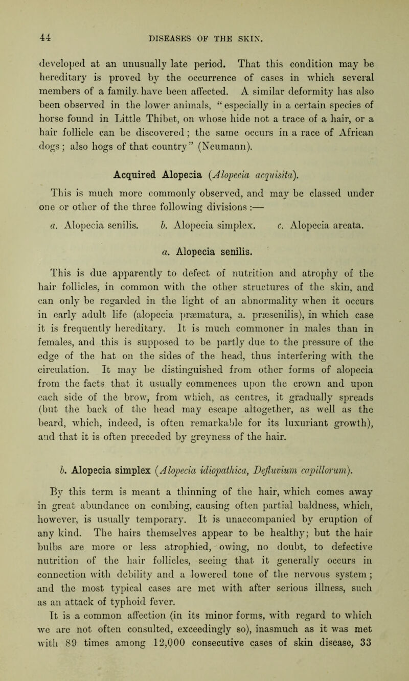 developed at an unusually late period. That this condition may be hereditary is proved by the occurrence of cases in which several members of a family, have been affected. A similar deformity has also been observed in the lower animals, “ especially in a certain species of horse found in Little Thibet, on whose hide not a trace of a hair, or a hair follicle can be discovered; the same occurs in a race of African dogs; also hogs of that country” (Neumann). Acquired Alopecia (.Alopecia acquisitd). This is much more commonly observed, and may be classed under one or other of the three following divisions :— a. Alopecia senilis. b. Alopecia simplex. c. Alopecia areata. a. Alopecia senilis. This is due apparently to defect of nutrition and atrophy of the hair follicles, in common with the other structures of the skin, and can only be regarded in the light of an abnormality when it occurs in early adult life (alopecia praematura, a. praesenilis), in which case it is frequently hereditary. It is much commoner in males than in females, and this is supposed to be partly due to the pressure of the edge of the hat on the sides of the head, thus interfering with the circulation. It may be distinguished from other forms of alopecia from the facts that it usually commences upon the crown and upon each side of the brow, from which, as centres, it gradually spreads (but the back of the head may escape altogether, as well as the beard, which, indeed, is often remarkable for its luxuriant growth), and that it is often preceded by grey ness of the hair. b. Alopecia simplex (Alopecia idiopalhica, Defluvium capiUorum). By this term is meant a thinning of the hair, which comes away in great abundance on combing, causing often partial baldness, wThich, however, is usually temporary. It is unaccompanied by eruption of any kind. The hairs themselves appear to be healthy; but the hair bulbs are more or less atrophied, owing, no doubt, to defective nutrition of the hair follicles, seeing that it generally occurs in connection with debility and a lowered tone of the nervous system; and the most typical cases are met with after serious illness, such as an attack of typhoid fever. It is a common affection (in its minor forms, with regard to which we are not often consulted, exceedingly so), inasmuch as it was met with 89 times among 12,000 consecutive cases of skin disease, 33