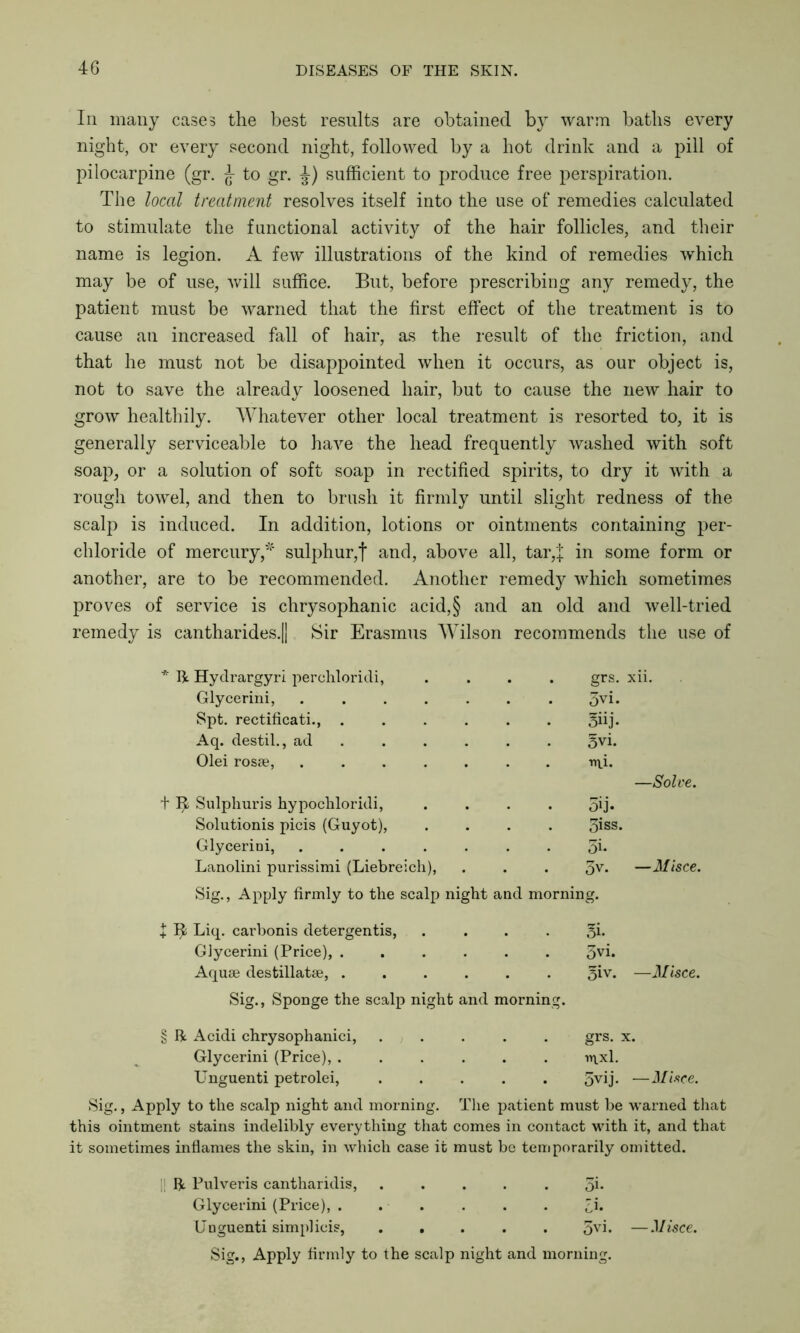 In many cases the best results are obtained by warm baths every night, or every second night, followed by a hot drink and a pill of pilocarpine (gr. J to gr. J) sufficient to produce free perspiration. The local treatment resolves itself into the use of remedies calculated to stimulate the functional activity of the hair follicles, and their name is legion. A few illustrations of the kind of remedies which may be of use, will suffice. But, before prescribing any remedy, the patient must be warned that the first effect of the treatment is to cause an increased fall of hair, as the result of the friction, and that he must not be disappointed when it occurs, as our object is, not to save the already loosened hair, but to cause the new hair to grow healthily. Whatever other local treatment is resorted to, it is generally serviceable to have the head frequently washed with soft soap, or a solution of soft soap in rectified spirits, to dry it with a rough towel, and then to brush it firmly until slight redness of the scalp is induced. In addition, lotions or ointments containing per- chloride of mercury,* sulphur,f and, above all, tar,]; in some form or another, are to be recommended. Another remedy which sometimes proves of service is chrysophanic acid,§ and an old and well-tried remedy is cantharides.|| Sir Erasmus Wilson recommends the use of * R Hydrargyri perehloridi, . . . grs. xii. Glycerini, .... 3vi. Spt. rectificati., . 5iij- Aq. destil., ad §vi. Olei rosse, .... ■nu. —Solve. t ^ Sulphuris hypochloridi, 5ij. Solutionis picis (Guyot), 3iss. Glycerini, .... 3i. Lanolini purissimi (Liebreich), . . . 3v. —Misce. Sig., Apply firmly to the scalp night and morning. + Liq. carbonis detergentis, 3i* Glycerini (Price), . 3vi. Aquae destillatse, . 5iv. —Misce. Sig., Sponge the scalp night and morning. § R Acidi chrysophanici, grs. x. Glycerini (Price), . . . . 1Y\xl. Unguenti petrolei, . . . 5vij. —Misce. Sig., Apply to the scalp night and morning. The patient must be warned that this ointment stains indelibly everything that comes in contact with it, and that it sometimes inflames the skin, in which case it must be temporarily omitted. R Pulveris cantharidis, 5i* Glycerini (Price), . H Unguenti simplicis, . . . 3vi« —Misce. Sig., Apply firmly to the scalp night and morning.