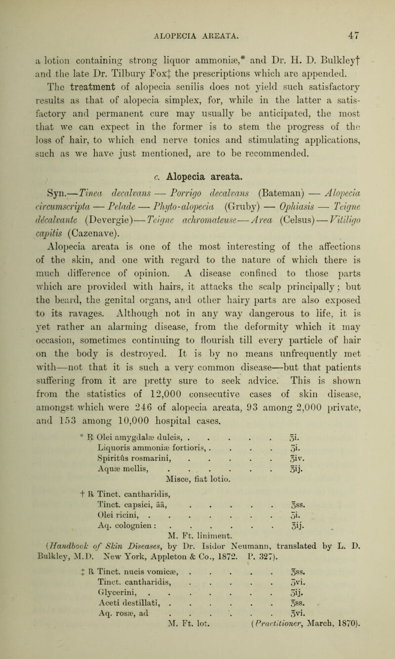 a lotion containing strong liquor ammonite,* and Dr. H. D. Bulkleyf and the late Dr. Tilbury Foxj the prescriptions which are appended. The treatment of alopecia senilis does not yield such satisfactory results as that of alopecia simplex, for, while in the latter a satis- factory and permanent cure may usually be anticipated, the most that we can expect in the former is to stem the progress of the loss of hair, to which end nerve tonics and stimulating applications, such as we have just mentioned, are to be recommended. c. Alopecia areata. Syn.—Tinea clecalvans -— Porrigo decalvans (Bateman) — Alopecia circumscripta — Pelade — Phyto- alopecia (Gruby) — Ophiasis — Teigne dtealvante (Devergie)—Teigne achromateuse—Area (Celsus) — Vitiligo capitis (Cazenave). Alopecia areata is one of the most interesting of the affections of the skin, and one with regard to the nature of which there is much difference of opinion. A disease confined to those parts which are provided with hairs, it attacks the scalp principally; but the beard, the genital organs, and other hairy parts are also exposed to its ravages. Although not in any way dangerous to life, it is yet rather an alarming disease, from the deformity which it may occasion, sometimes continuing to flourish till every particle of hair on the body is destroyed. It is by no means unfrequently met with—not that it is such a very common disease—but that patients suffering from it are pretty sure to seek advice. This is shown from the statistics of 12,000 consecutive cases of skin disease, amongst which were 246 of alopecia areata, 93 among 2,000 private, and 153 among 10,000 hospital cases. * R Olei am3rgdalse dulcis, . 5i. Liquoris ammonise fortioris, . 3i- Spiritfls rosmarini, 3iv. Aquae mellis, . . 5ij- Misce, fiat lotio. t R Tinct. cantharidis, Tinct. capsici, aa, ... 5ss. Olei ricini, ..... 5i- Aq. colognien : 3ij- M. Ft. liniment. (Handbook of Skin Diseases, by Dr. Isidor Neumann, translated by Bulkley, M.D. New York, Appleton & Co., 1872. P. 327). X R Tinct. nucis vomicae, gss. Tinct. cantharidis, 5vi. Glycerini, ..... 5ij. Aceti destillati, .... 5ss. Aq. rosae, ad . . . 5vi. M. Ft. lot. (Practitioner, March.