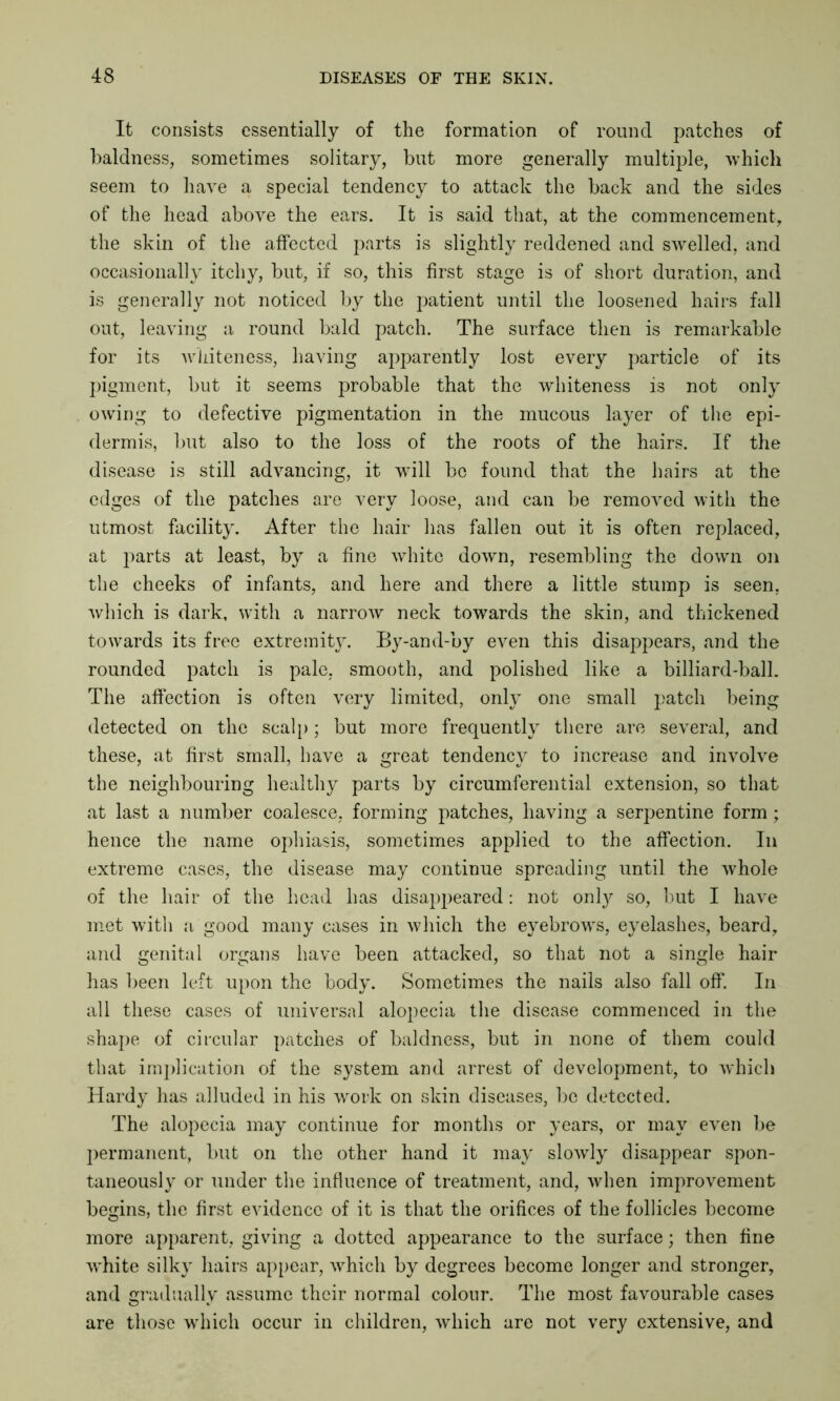 It consists essentially of the formation of round patches of baldness, sometimes solitary, but more generally multiple, -which seem to have a special tendency to attack the back and the sides of the head above the ears. It is said that, at the commencement, the skin of the affected parts is slightly reddened and swelled, and occasionally itchy, but, if so, this first stage is of short duration, and is generally not noticed by the patient until the loosened hairs fall out, leaving a round bald patch. The surface then is remarkable for its whiteness, having apparently lost every particle of its pigment, but it seems probable that the whiteness is not only owing to defective pigmentation in the mucous layer of the epi- dermis, but also to the loss of the roots of the hairs. If the disease is still advancing, it will be found that the hairs at the edges of the patches are very loose, and can be removed with the utmost facility. After the hair has fallen out it is often replaced, at parts at least, by a fine white down, resembling the down on the cheeks of infants, and here and there a little stump is seen, which is dark, with a narrow neck towards the skin, and thickened towards its free extremity. By-and-by even this disappears, and the rounded patch is pale, smooth, and polished like a billiard-ball. The affection is often very limited, only one small patch being detected on the scalp; but more frequently there are several, and these, at first small, have a great tendency to increase and involve the neighbouring healthy parts by circumferential extension, so that at last a number coalesce, forming patches, having a serpentine form; hence the name ophiasis, sometimes applied to the affection. In extreme cases, the disease may continue spreading until the whole of the hair of the head has disappeared: not only so, but I have met with a good many cases in which the eyebrows, eyelashes, beard, and genital organs have been attacked, so that not a single hair has been left upon the body. Sometimes the nails also fall off. In all these cases of universal alopecia the disease commenced in the shape of circular patches of baldness, but in none of them could that implication of the system and arrest of development, to which Hardy has alluded in his work on skin diseases, be detected. The alopecia may continue for months or years, or may even be permanent, but on the other hand it may slowly disappear spon- taneously or under the influence of treatment, and, when improvement begins, the first evidence of it is that the orifices of the follicles become more apparent, giving a dotted appearance to the surface; then fine white silky hairs appear, which by degrees become longer and stronger, and gradually assume their normal colour. The most favourable cases are those which occur in children, which are not very extensive, and